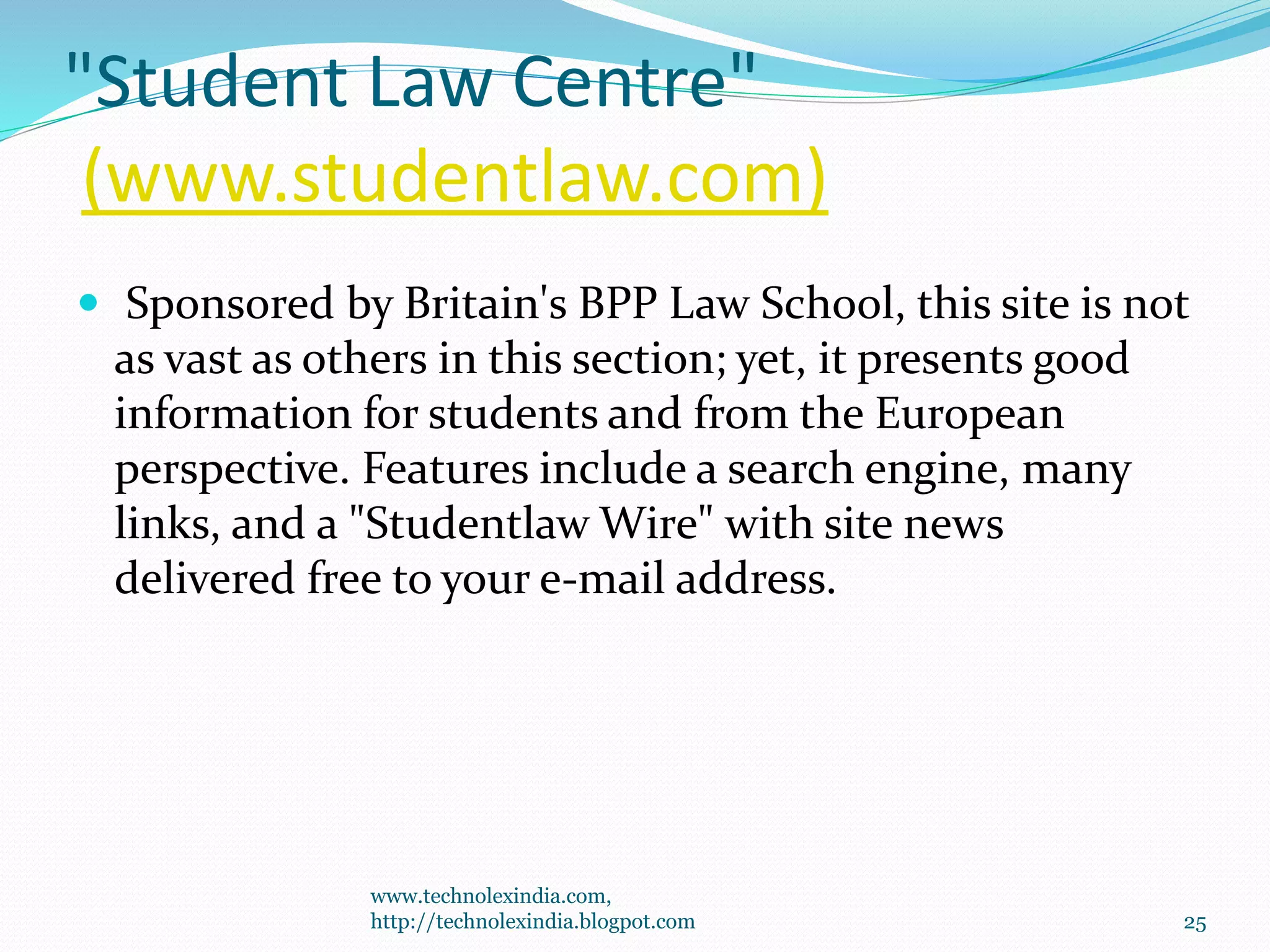 "Student Law Centre"
(www.studentlaw.com)
 Sponsored by Britain's BPP Law School, this site is not
as vast as others in this section; yet, it presents good
information for students and from the European
perspective. Features include a search engine, many
links, and a "Studentlaw Wire" with site news
delivered free to your e-mail address.
www.technolexindia.com,
http://technolexindia.blogpot.com 25
 