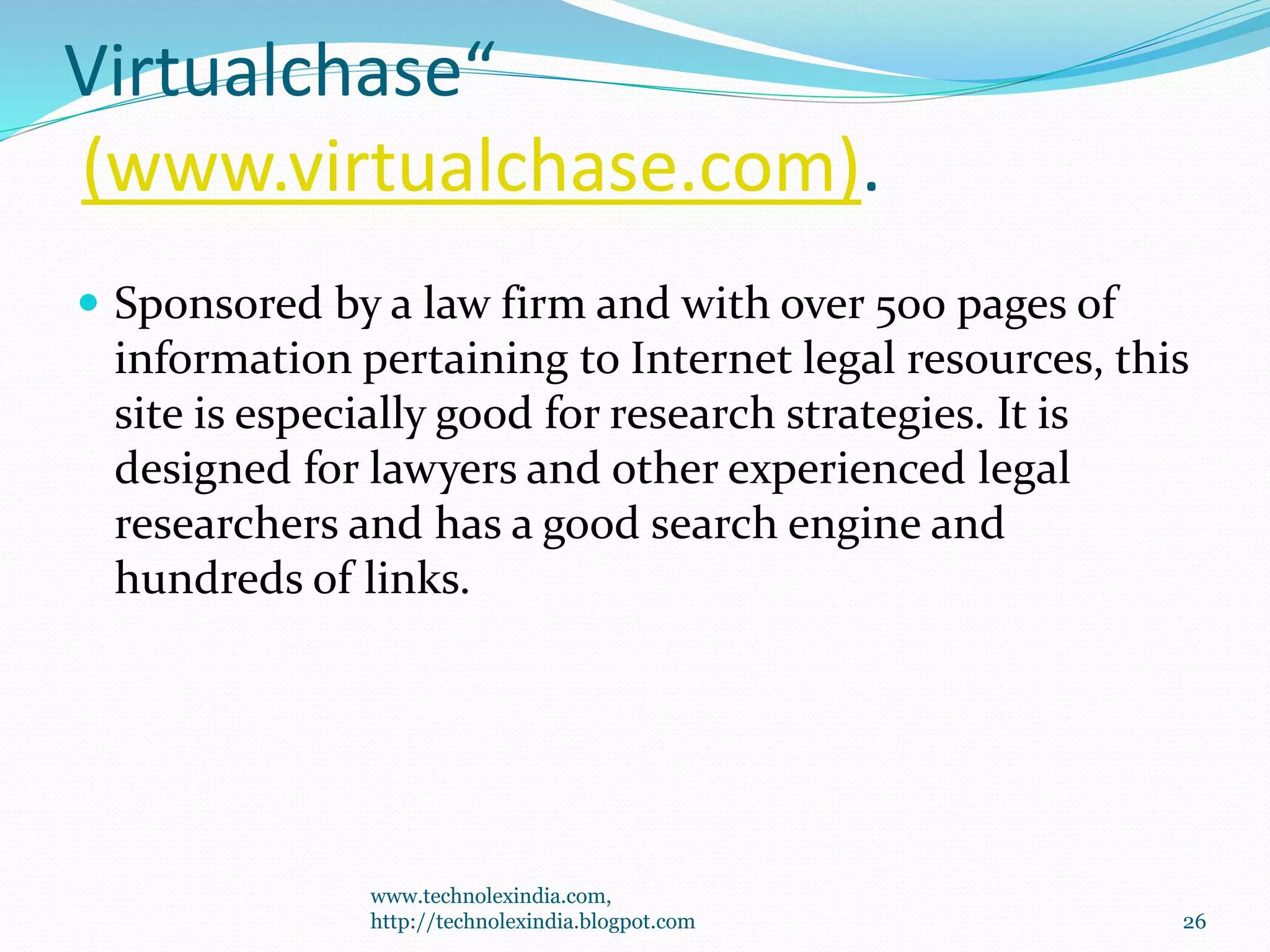 Virtualchase“
(www.virtualchase.com).
 Sponsored by a law firm and with over 500 pages of
information pertaining to Internet legal resources, this
site is especially good for research strategies. It is
designed for lawyers and other experienced legal
researchers and has a good search engine and
hundreds of links.
www.technolexindia.com,
http://technolexindia.blogpot.com 26
 