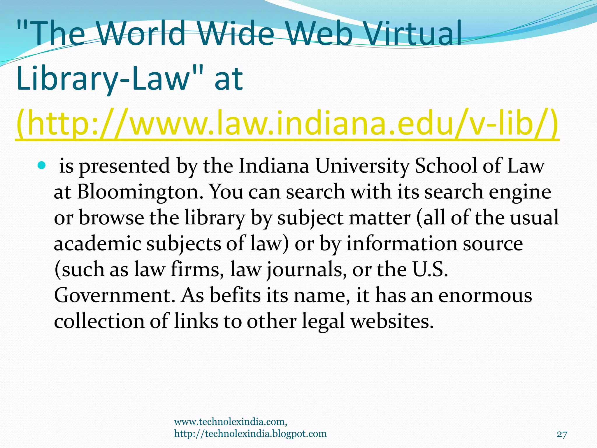 "The World Wide Web Virtual
Library-Law" at
(http://www.law.indiana.edu/v-lib/)
 is presented by the Indiana University School of Law
at Bloomington. You can search with its search engine
or browse the library by subject matter (all of the usual
academic subjects of law) or by information source
(such as law firms, law journals, or the U.S.
Government. As befits its name, it has an enormous
collection of links to other legal websites.
www.technolexindia.com,
http://technolexindia.blogpot.com 27
 