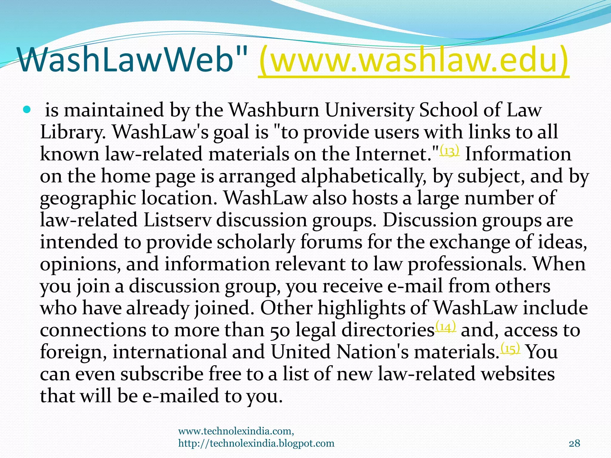 WashLawWeb" (www.washlaw.edu)
 is maintained by the Washburn University School of Law
Library. WashLaw's goal is "to provide users with links to all
known law-related materials on the Internet."(13) Information
on the home page is arranged alphabetically, by subject, and by
geographic location. WashLaw also hosts a large number of
law-related Listserv discussion groups. Discussion groups are
intended to provide scholarly forums for the exchange of ideas,
opinions, and information relevant to law professionals. When
you join a discussion group, you receive e-mail from others
who have already joined. Other highlights of WashLaw include
connections to more than 50 legal directories(14) and, access to
foreign, international and United Nation's materials.(15) You
can even subscribe free to a list of new law-related websites
that will be e-mailed to you.
www.technolexindia.com,
http://technolexindia.blogpot.com 28
 