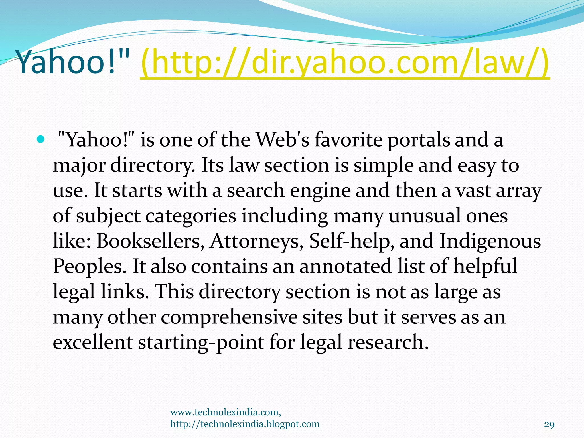 Yahoo!" (http://dir.yahoo.com/law/)
 "Yahoo!" is one of the Web's favorite portals and a
major directory. Its law section is simple and easy to
use. It starts with a search engine and then a vast array
of subject categories including many unusual ones
like: Booksellers, Attorneys, Self-help, and Indigenous
Peoples. It also contains an annotated list of helpful
legal links. This directory section is not as large as
many other comprehensive sites but it serves as an
excellent starting-point for legal research.
www.technolexindia.com,
http://technolexindia.blogpot.com 29
 