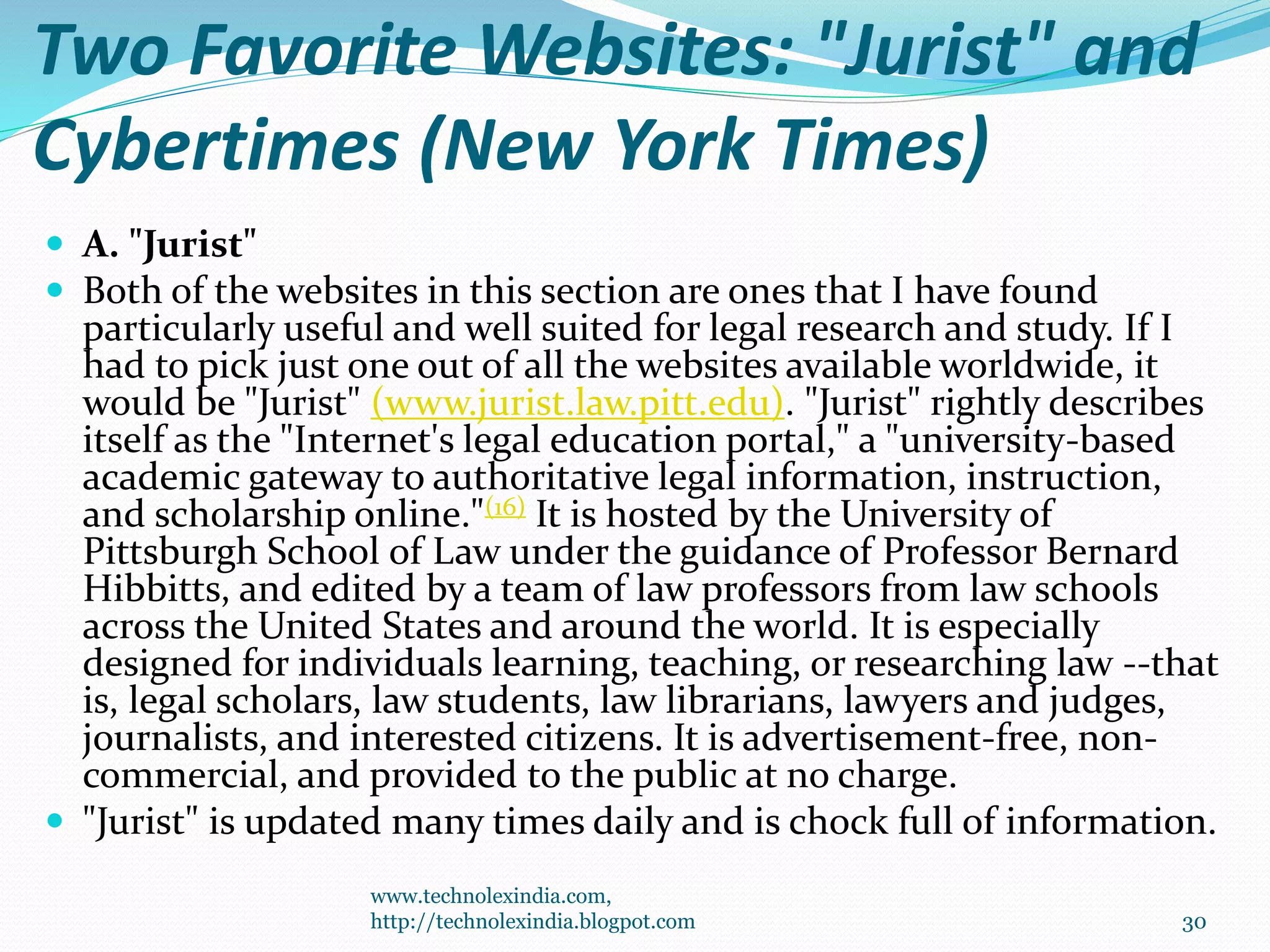 Two Favorite Websites: "Jurist" and
Cybertimes (New York Times)
 A. "Jurist"
 Both of the websites in this section are ones that I have found
particularly useful and well suited for legal research and study. If I
had to pick just one out of all the websites available worldwide, it
would be "Jurist" (www.jurist.law.pitt.edu). "Jurist" rightly describes
itself as the "Internet's legal education portal," a "university-based
academic gateway to authoritative legal information, instruction,
and scholarship online."(16) It is hosted by the University of
Pittsburgh School of Law under the guidance of Professor Bernard
Hibbitts, and edited by a team of law professors from law schools
across the United States and around the world. It is especially
designed for individuals learning, teaching, or researching law --that
is, legal scholars, law students, law librarians, lawyers and judges,
journalists, and interested citizens. It is advertisement-free, non-
commercial, and provided to the public at no charge.
 "Jurist" is updated many times daily and is chock full of information.
www.technolexindia.com,
http://technolexindia.blogpot.com 30
 