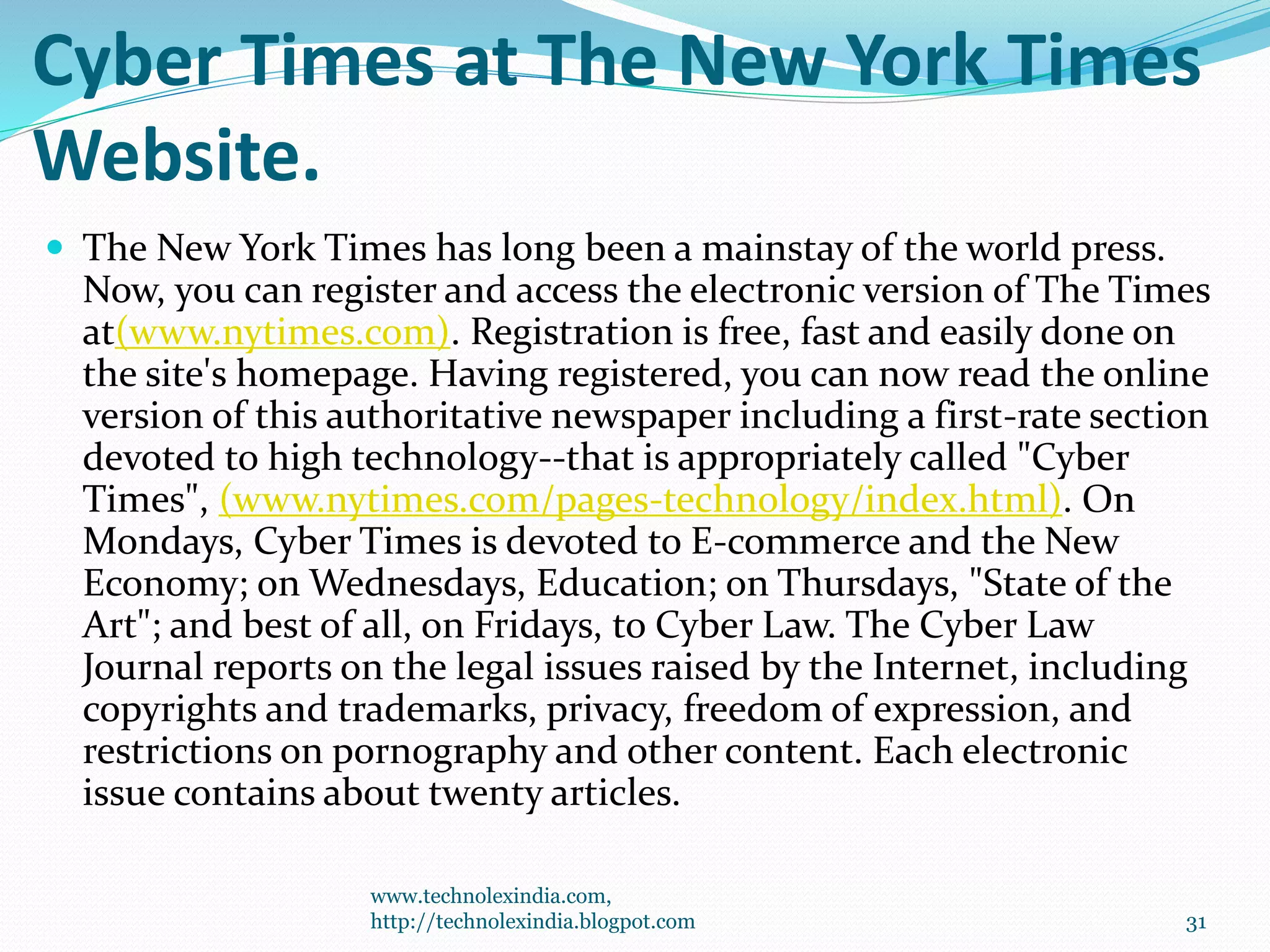 Cyber Times at The New York Times
Website.
 The New York Times has long been a mainstay of the world press.
Now, you can register and access the electronic version of The Times
at(www.nytimes.com). Registration is free, fast and easily done on
the site's homepage. Having registered, you can now read the online
version of this authoritative newspaper including a first-rate section
devoted to high technology--that is appropriately called "Cyber
Times", (www.nytimes.com/pages-technology/index.html). On
Mondays, Cyber Times is devoted to E-commerce and the New
Economy; on Wednesdays, Education; on Thursdays, "State of the
Art"; and best of all, on Fridays, to Cyber Law. The Cyber Law
Journal reports on the legal issues raised by the Internet, including
copyrights and trademarks, privacy, freedom of expression, and
restrictions on pornography and other content. Each electronic
issue contains about twenty articles.
www.technolexindia.com,
http://technolexindia.blogpot.com 31
 