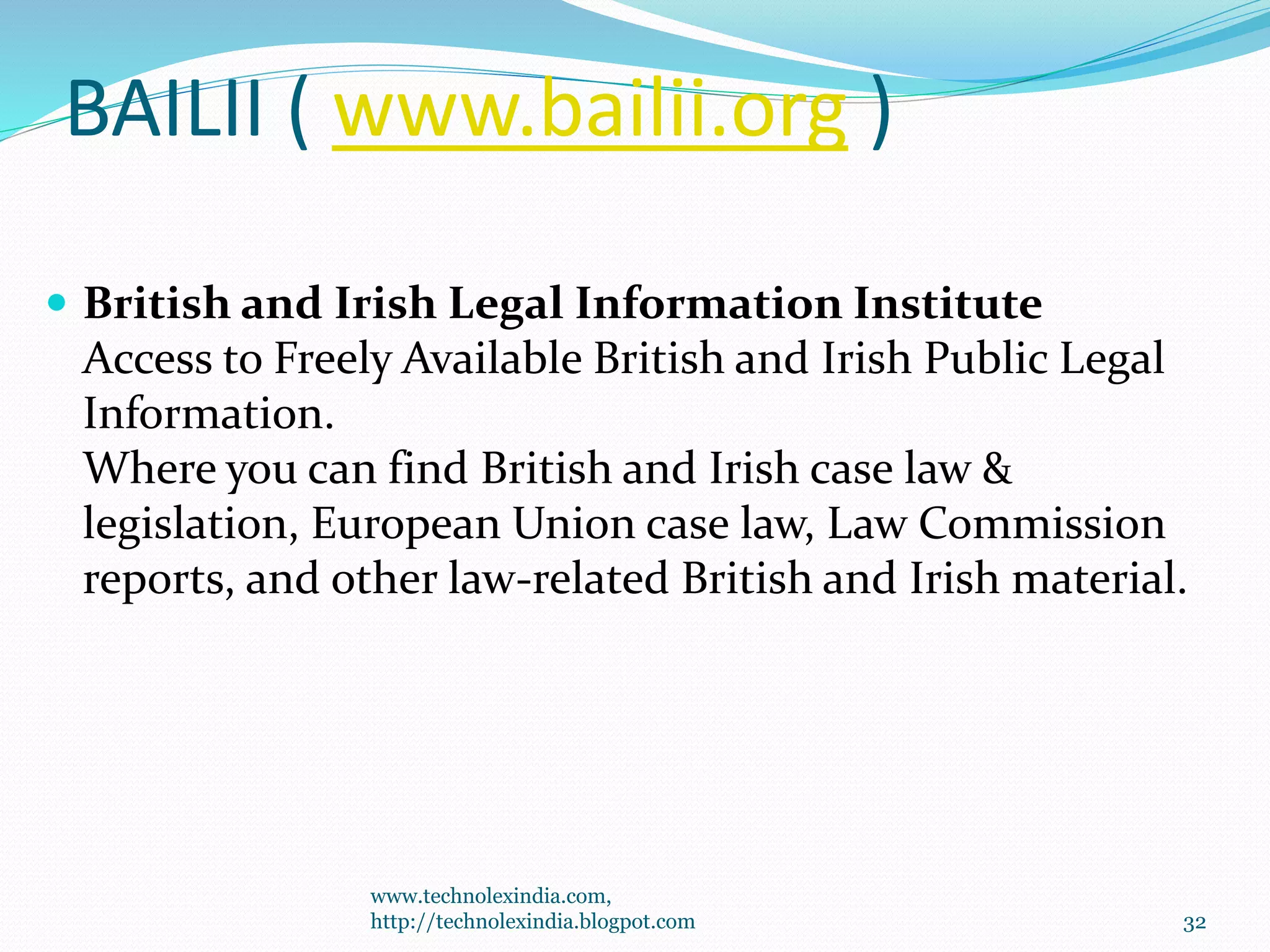BAILII ( www.bailii.org )
 British and Irish Legal Information Institute
Access to Freely Available British and Irish Public Legal
Information.
Where you can find British and Irish case law &
legislation, European Union case law, Law Commission
reports, and other law-related British and Irish material.
www.technolexindia.com,
http://technolexindia.blogpot.com 32
 