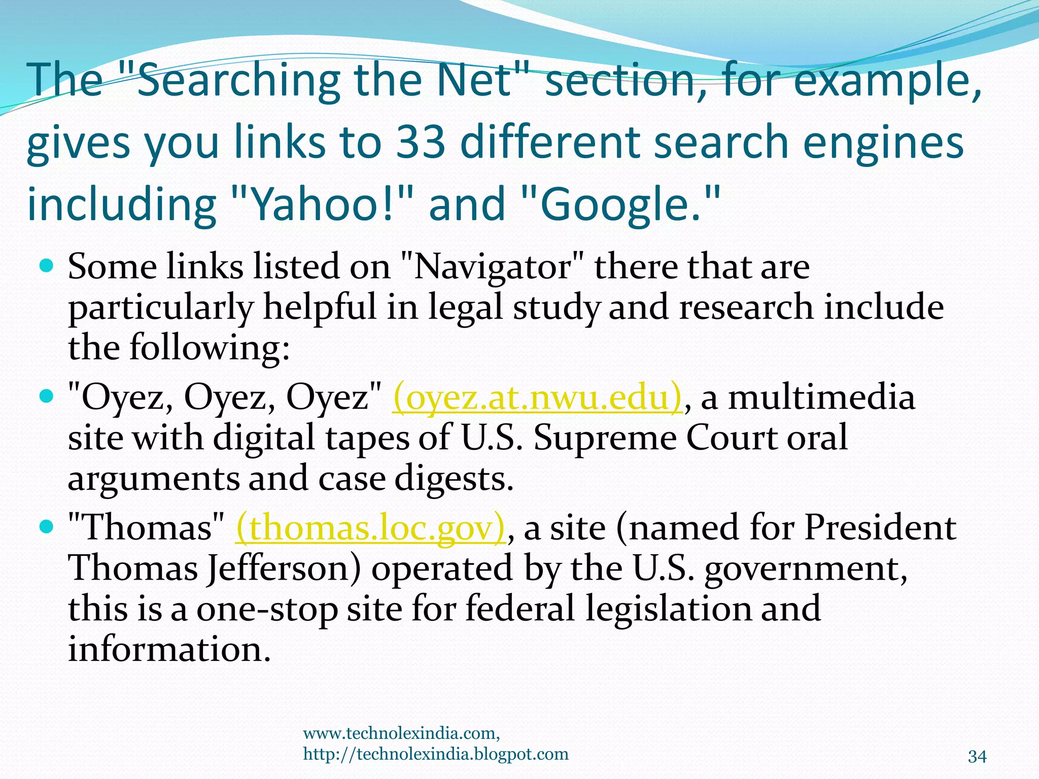 The "Searching the Net" section, for example,
gives you links to 33 different search engines
including "Yahoo!" and "Google."
 Some links listed on "Navigator" there that are
particularly helpful in legal study and research include
the following:
 "Oyez, Oyez, Oyez" (oyez.at.nwu.edu), a multimedia
site with digital tapes of U.S. Supreme Court oral
arguments and case digests.
 "Thomas" (thomas.loc.gov), a site (named for President
Thomas Jefferson) operated by the U.S. government,
this is a one-stop site for federal legislation and
information.
www.technolexindia.com,
http://technolexindia.blogpot.com 34
 
