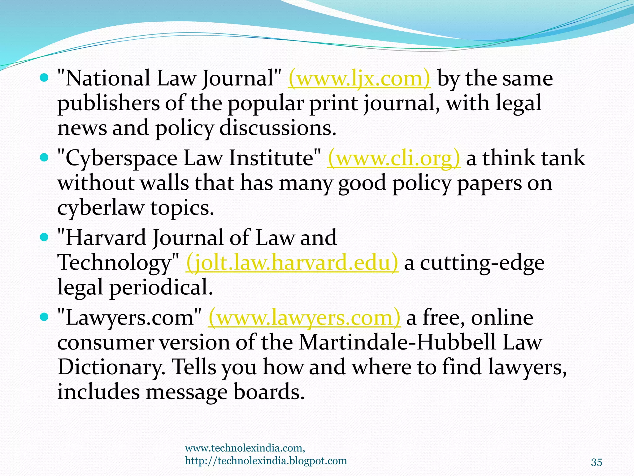 "National Law Journal" (www.ljx.com) by the same
publishers of the popular print journal, with legal
news and policy discussions.
 "Cyberspace Law Institute" (www.cli.org) a think tank
without walls that has many good policy papers on
cyberlaw topics.
 "Harvard Journal of Law and
Technology" (jolt.law.harvard.edu) a cutting-edge
legal periodical.
 "Lawyers.com" (www.lawyers.com) a free, online
consumer version of the Martindale-Hubbell Law
Dictionary. Tells you how and where to find lawyers,
includes message boards.
www.technolexindia.com,
http://technolexindia.blogpot.com 35
 