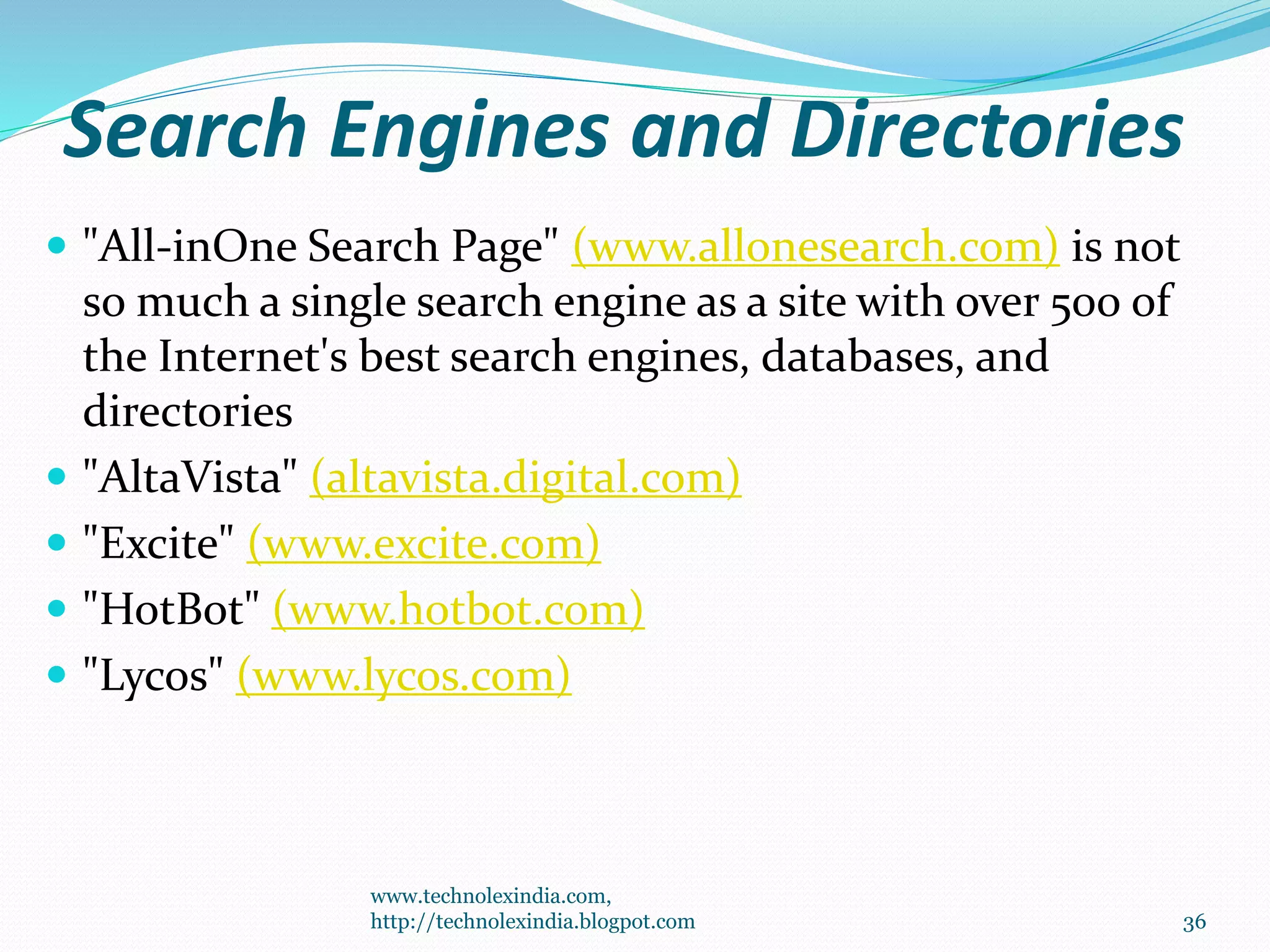 Search Engines and Directories
 "All-inOne Search Page" (www.allonesearch.com) is not
so much a single search engine as a site with over 500 of
the Internet's best search engines, databases, and
directories
 "AltaVista" (altavista.digital.com)
 "Excite" (www.excite.com)
 "HotBot" (www.hotbot.com)
 "Lycos" (www.lycos.com)
www.technolexindia.com,
http://technolexindia.blogpot.com 36
 