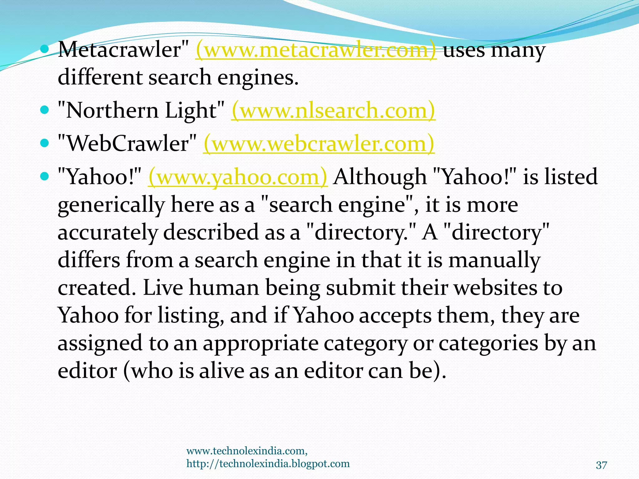  Metacrawler" (www.metacrawler.com) uses many
different search engines.
 "Northern Light" (www.nlsearch.com)
 "WebCrawler" (www.webcrawler.com)
 "Yahoo!" (www.yahoo.com) Although "Yahoo!" is listed
generically here as a "search engine", it is more
accurately described as a "directory." A "directory"
differs from a search engine in that it is manually
created. Live human being submit their websites to
Yahoo for listing, and if Yahoo accepts them, they are
assigned to an appropriate category or categories by an
editor (who is alive as an editor can be).
www.technolexindia.com,
http://technolexindia.blogpot.com 37
 