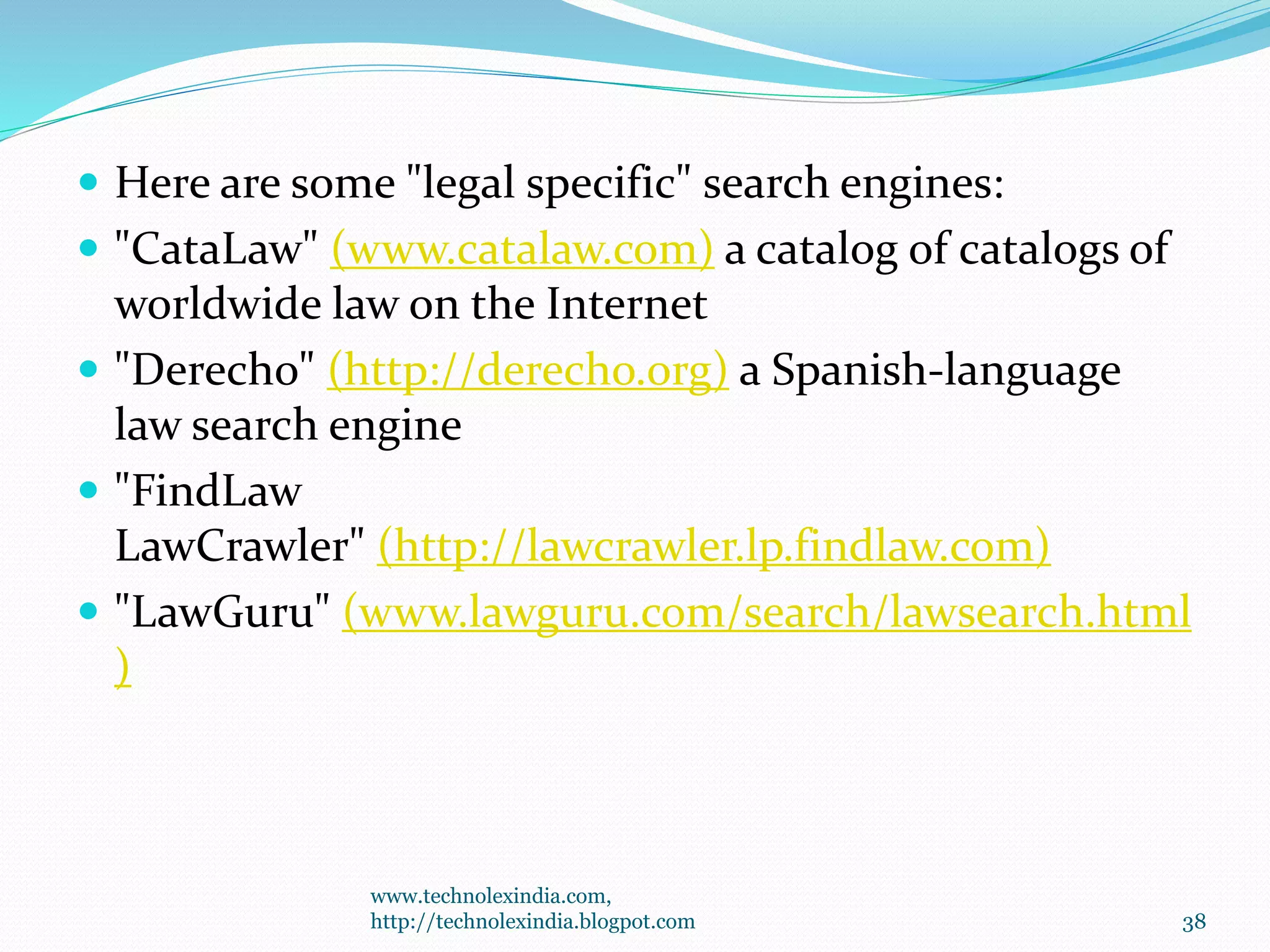  Here are some "legal specific" search engines:
 "CataLaw" (www.catalaw.com) a catalog of catalogs of
worldwide law on the Internet
 "Derecho" (http://derecho.org) a Spanish-language
law search engine
 "FindLaw
LawCrawler" (http://lawcrawler.lp.findlaw.com)
 "LawGuru" (www.lawguru.com/search/lawsearch.html
)
www.technolexindia.com,
http://technolexindia.blogpot.com 38
 