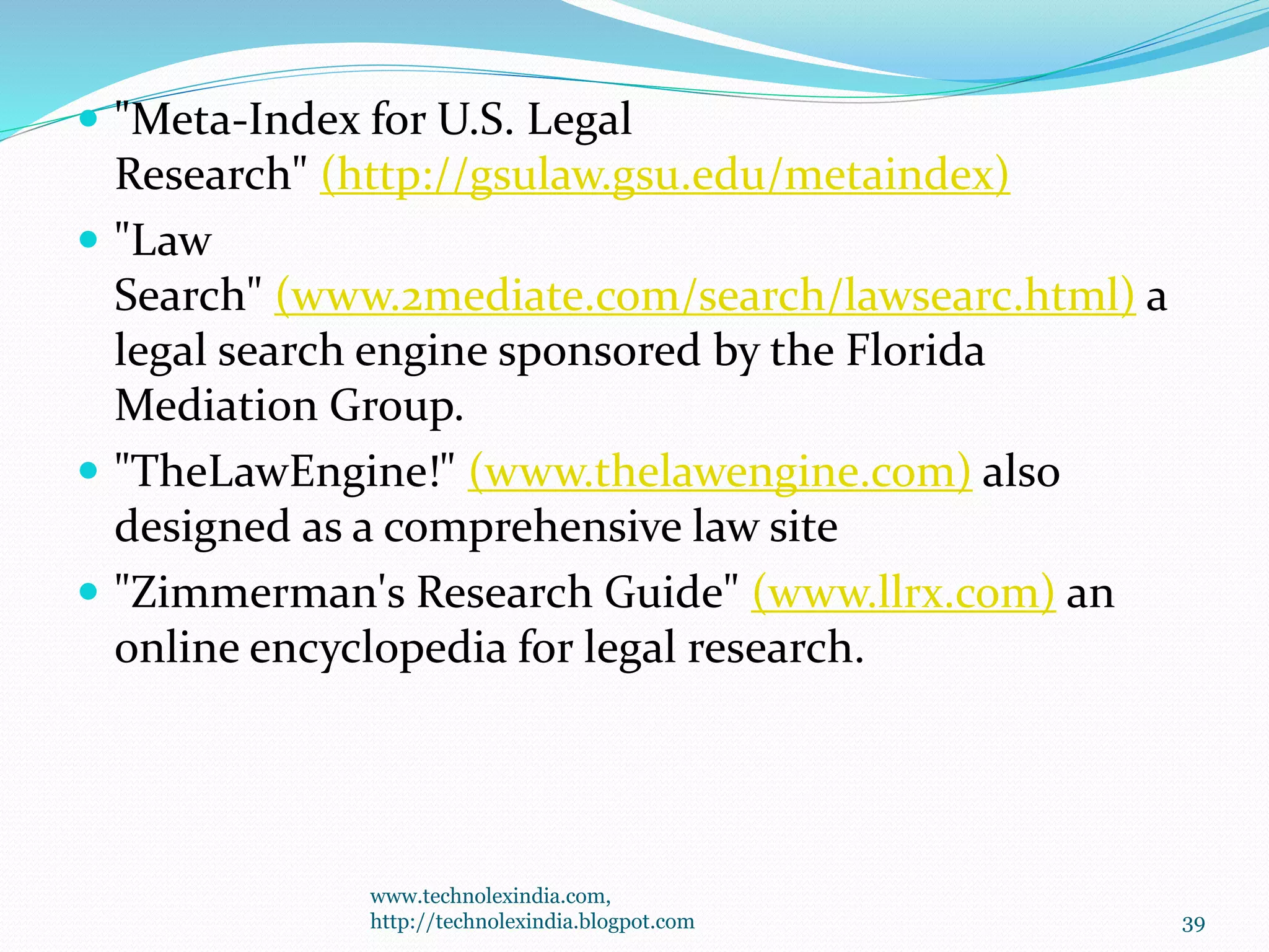  "Meta-Index for U.S. Legal
Research" (http://gsulaw.gsu.edu/metaindex)
 "Law
Search" (www.2mediate.com/search/lawsearc.html) a
legal search engine sponsored by the Florida
Mediation Group.
 "TheLawEngine!" (www.thelawengine.com) also
designed as a comprehensive law site
 "Zimmerman's Research Guide" (www.llrx.com) an
online encyclopedia for legal research.
www.technolexindia.com,
http://technolexindia.blogpot.com 39
 