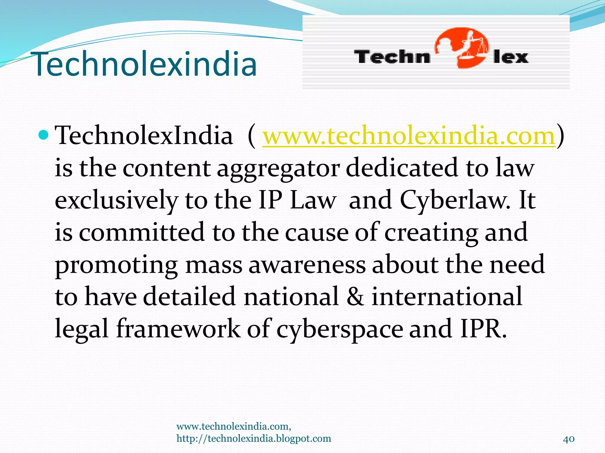 Technolexindia
 TechnolexIndia ( www.technolexindia.com)
is the content aggregator dedicated to law
exclusively to the IP Law and Cyberlaw. It
is committed to the cause of creating and
promoting mass awareness about the need
to have detailed national & international
legal framework of cyberspace and IPR.
www.technolexindia.com,
http://technolexindia.blogpot.com 40
 