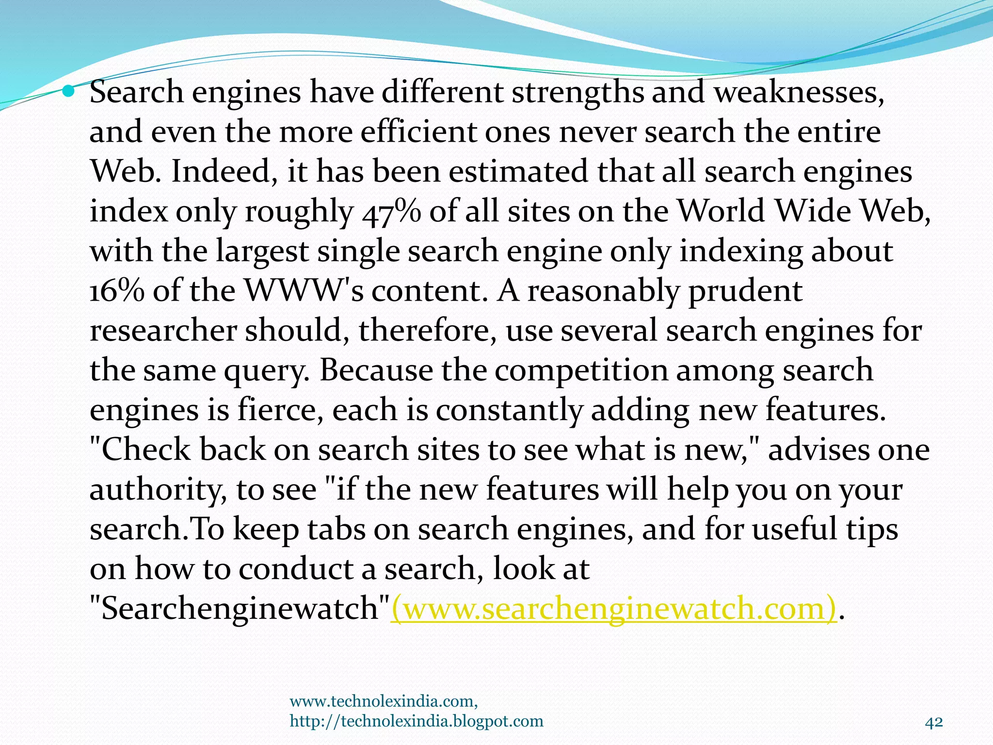  Search engines have different strengths and weaknesses,
and even the more efficient ones never search the entire
Web. Indeed, it has been estimated that all search engines
index only roughly 47% of all sites on the World Wide Web,
with the largest single search engine only indexing about
16% of the WWW's content. A reasonably prudent
researcher should, therefore, use several search engines for
the same query. Because the competition among search
engines is fierce, each is constantly adding new features.
"Check back on search sites to see what is new," advises one
authority, to see "if the new features will help you on your
search.To keep tabs on search engines, and for useful tips
on how to conduct a search, look at
"Searchenginewatch"(www.searchenginewatch.com).
www.technolexindia.com,
http://technolexindia.blogpot.com 42
 