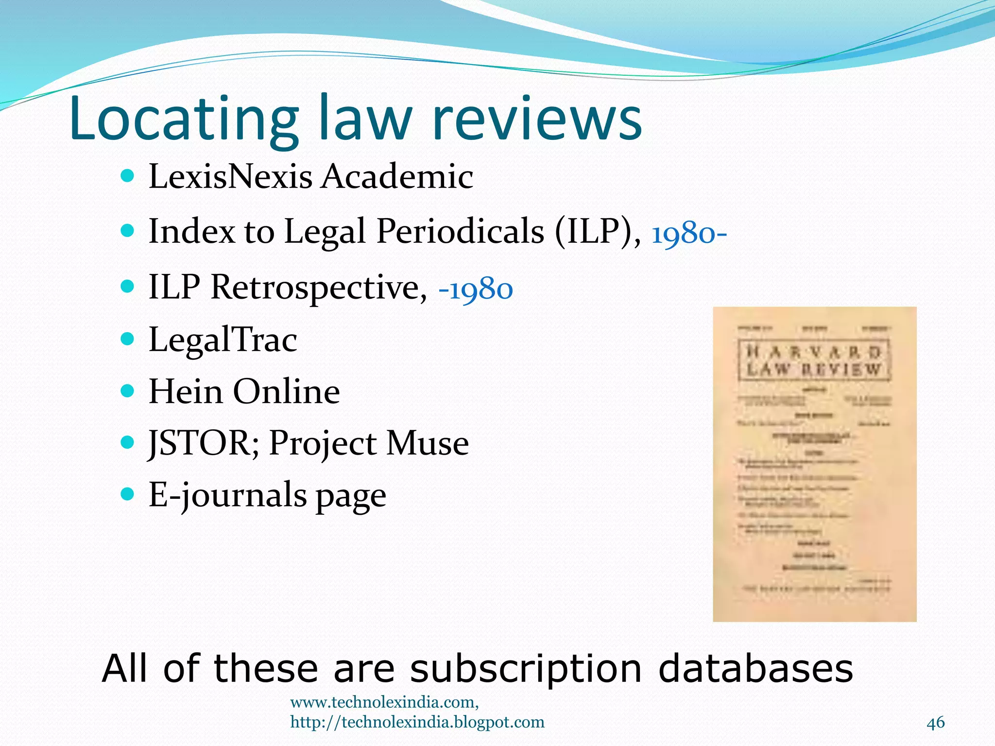 Locating law reviews
 LexisNexis Academic
 Index to Legal Periodicals (ILP), 1980-
 ILP Retrospective, -1980
 LegalTrac
 Hein Online
 JSTOR; Project Muse
 E-journals page
All of these are subscription databases
46
www.technolexindia.com,
http://technolexindia.blogpot.com
 