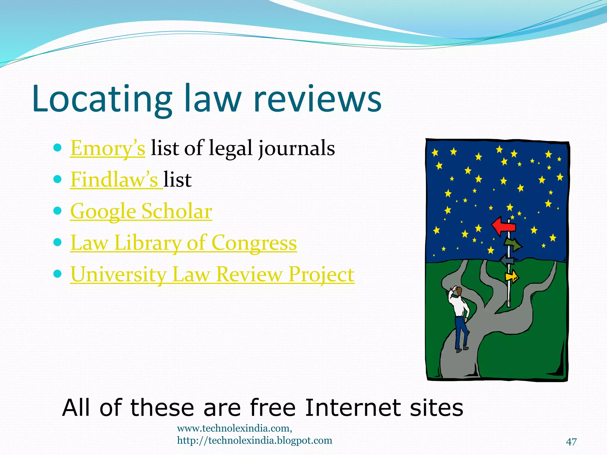 Locating law reviews
 Emory’s list of legal journals
 Findlaw’s list
 Google Scholar
 Law Library of Congress
 University Law Review Project
All of these are free Internet sites
47
www.technolexindia.com,
http://technolexindia.blogpot.com
 