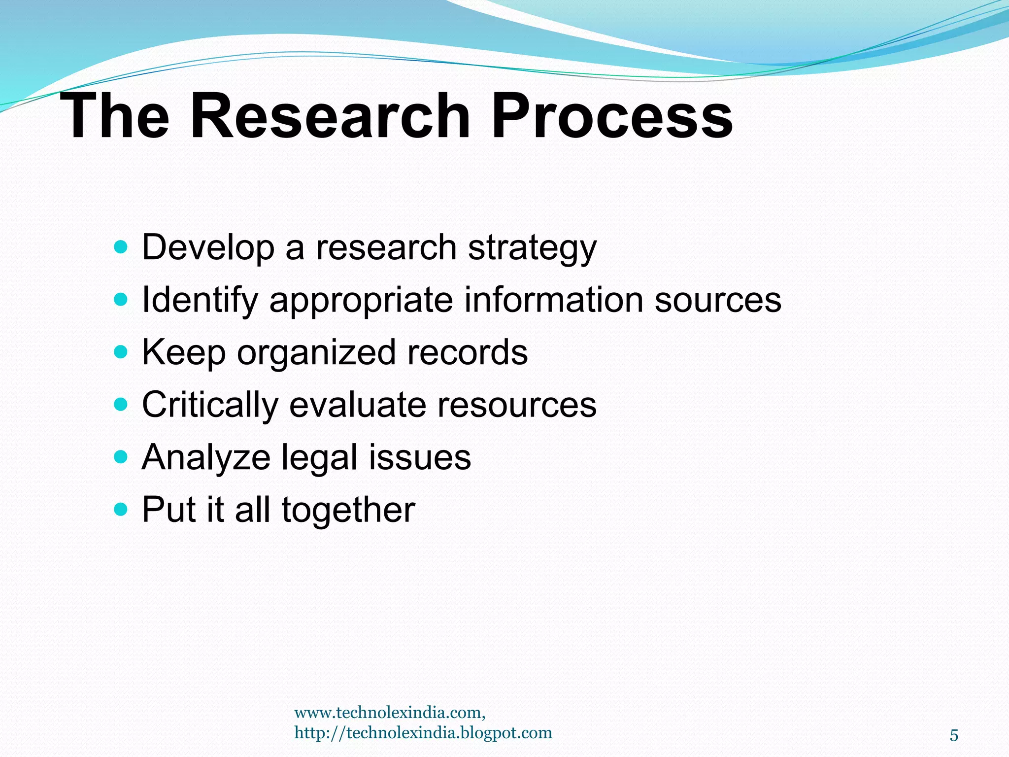 The Research Process
 Develop a research strategy
 Identify appropriate information sources
 Keep organized records
 Critically evaluate resources
 Analyze legal issues
 Put it all together
5
www.technolexindia.com,
http://technolexindia.blogpot.com
 