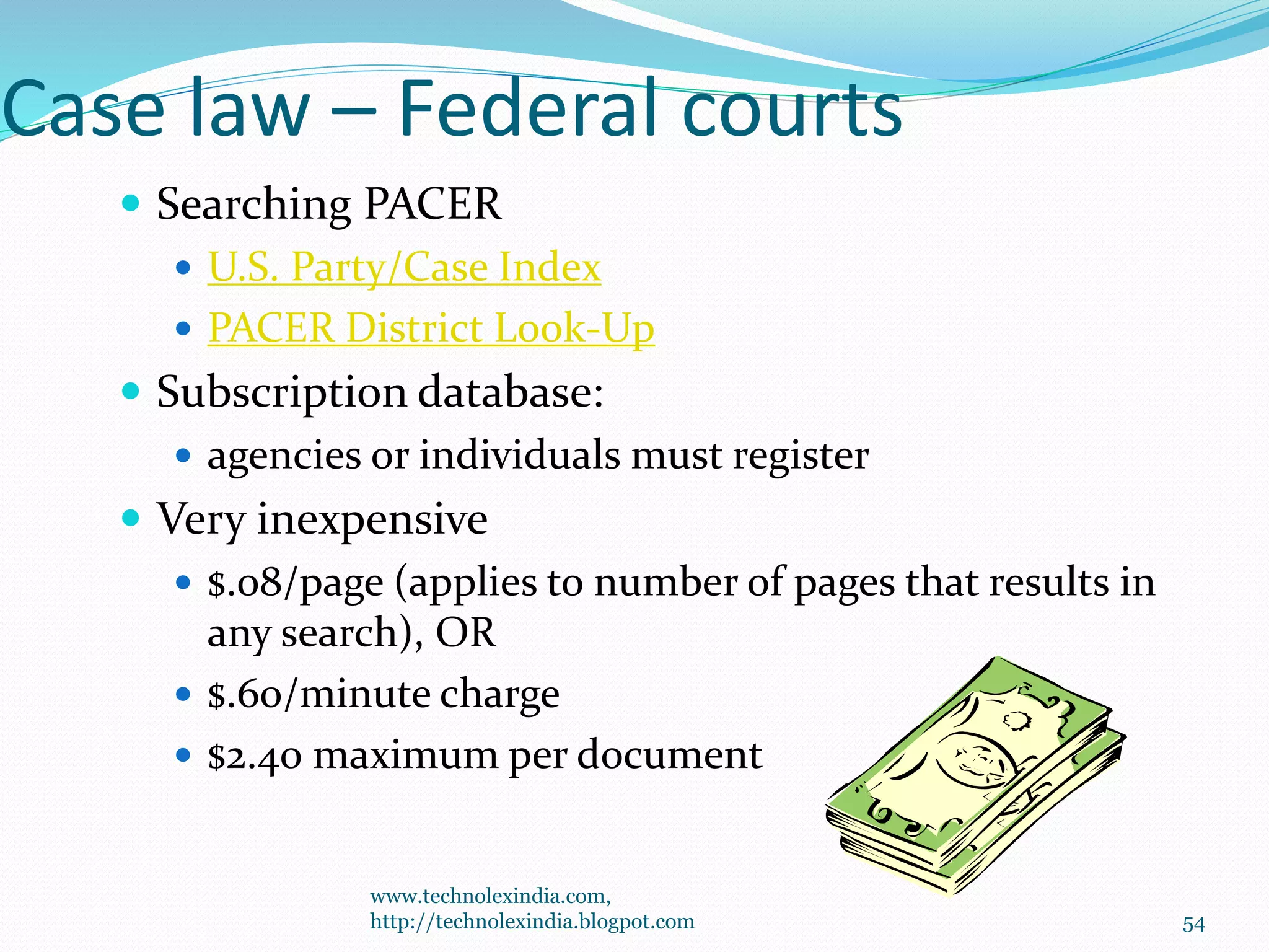 Case law – Federal courts
 Searching PACER
 U.S. Party/Case Index
 PACER District Look-Up
 Subscription database:
 agencies or individuals must register
 Very inexpensive
 $.08/page (applies to number of pages that results in
any search), OR
 $.60/minute charge
 $2.40 maximum per document
54
www.technolexindia.com,
http://technolexindia.blogpot.com
 