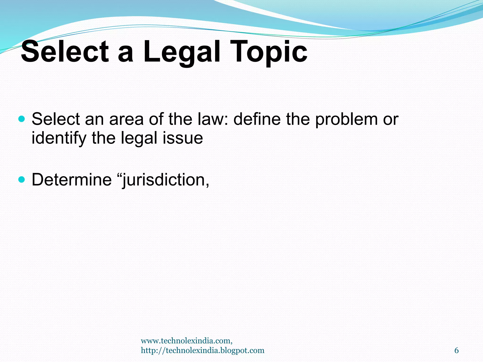 Select a Legal Topic
 Select an area of the law: define the problem or
identify the legal issue
 Determine “jurisdiction,
6
www.technolexindia.com,
http://technolexindia.blogpot.com
 