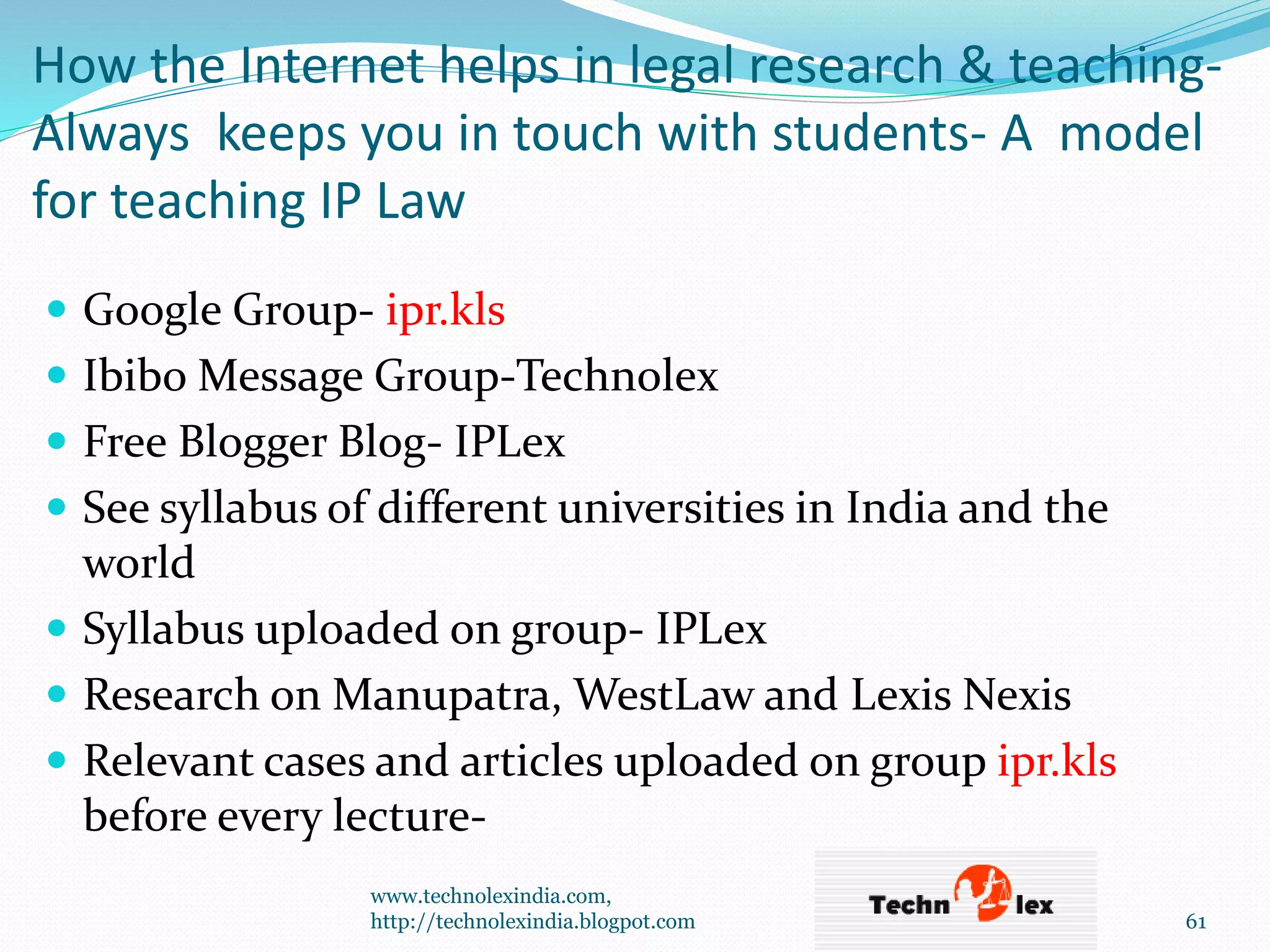 How the Internet helps in legal research & teaching-
Always keeps you in touch with students- A model
for teaching IP Law
 Google Group- ipr.kls
 Ibibo Message Group-Technolex
 Free Blogger Blog- IPLex
 See syllabus of different universities in India and the
world
 Syllabus uploaded on group- IPLex
 Research on Manupatra, WestLaw and Lexis Nexis
 Relevant cases and articles uploaded on group ipr.kls
before every lecture-
www.technolexindia.com,
http://technolexindia.blogpot.com 61
 