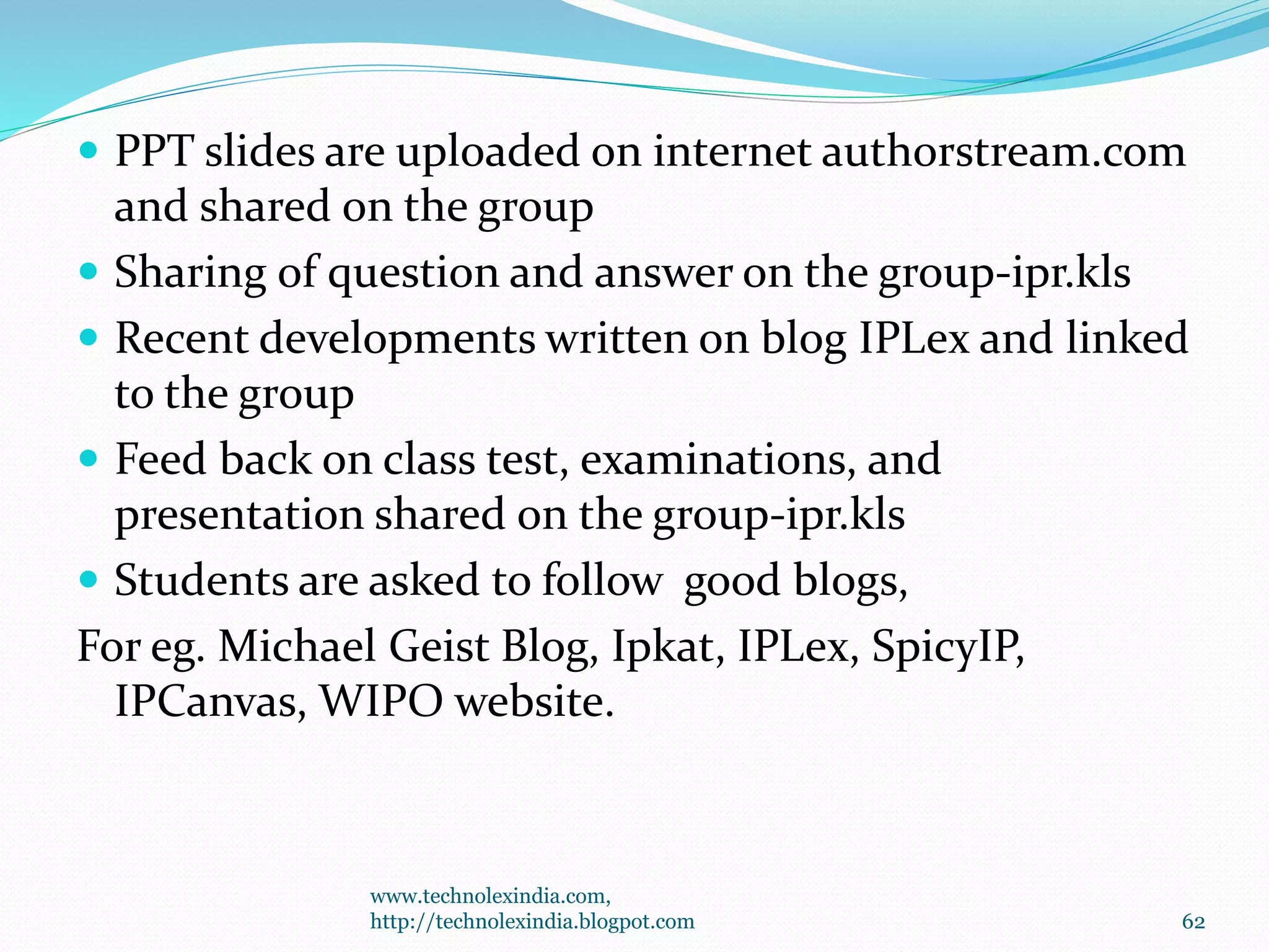  PPT slides are uploaded on internet authorstream.com
and shared on the group
 Sharing of question and answer on the group-ipr.kls
 Recent developments written on blog IPLex and linked
to the group
 Feed back on class test, examinations, and
presentation shared on the group-ipr.kls
 Students are asked to follow good blogs,
For eg. Michael Geist Blog, Ipkat, IPLex, SpicyIP,
IPCanvas, WIPO website.
www.technolexindia.com,
http://technolexindia.blogpot.com 62
 