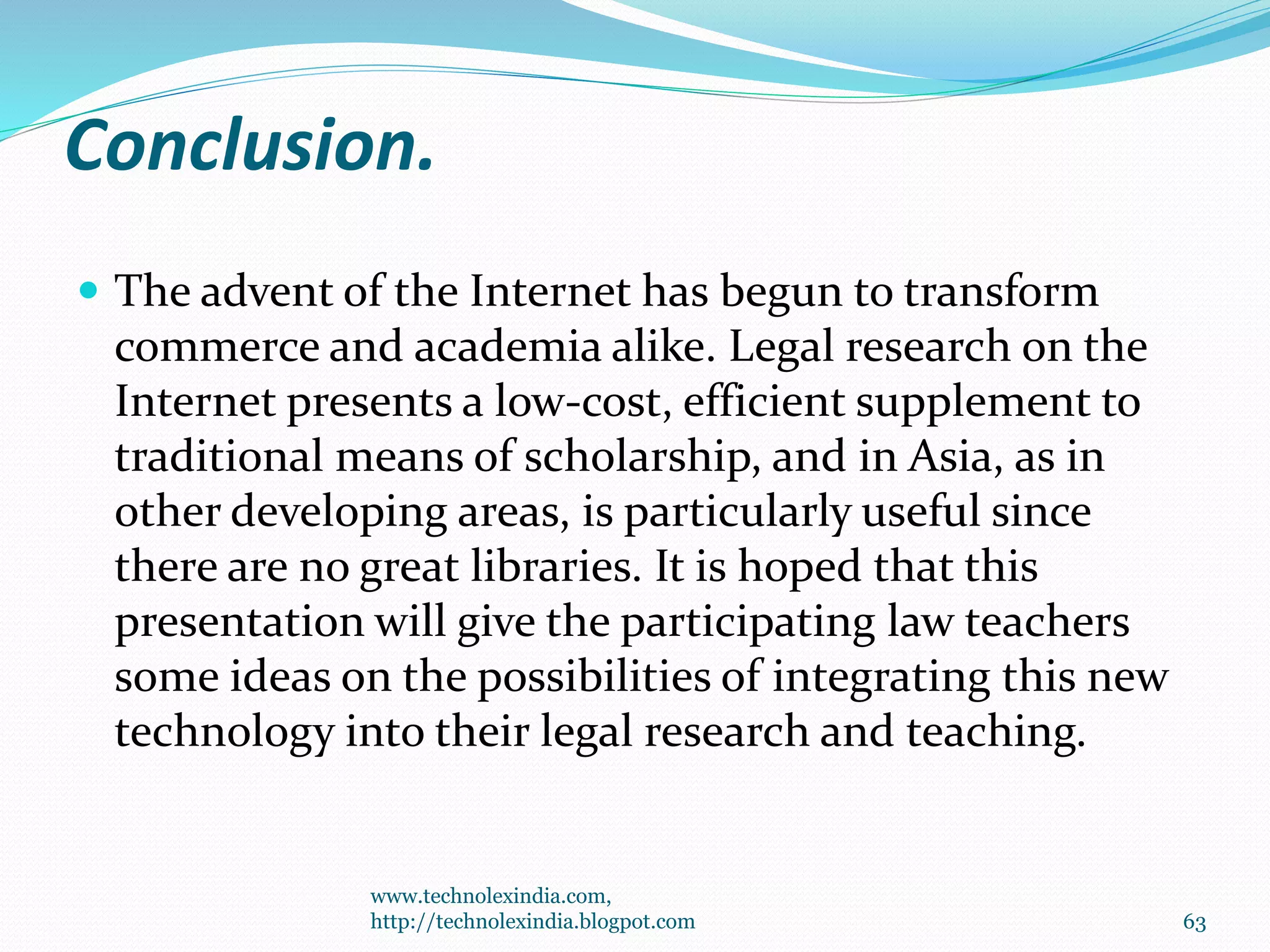 Conclusion.
 The advent of the Internet has begun to transform
commerce and academia alike. Legal research on the
Internet presents a low-cost, efficient supplement to
traditional means of scholarship, and in Asia, as in
other developing areas, is particularly useful since
there are no great libraries. It is hoped that this
presentation will give the participating law teachers
some ideas on the possibilities of integrating this new
technology into their legal research and teaching.
www.technolexindia.com,
http://technolexindia.blogpot.com 63
 