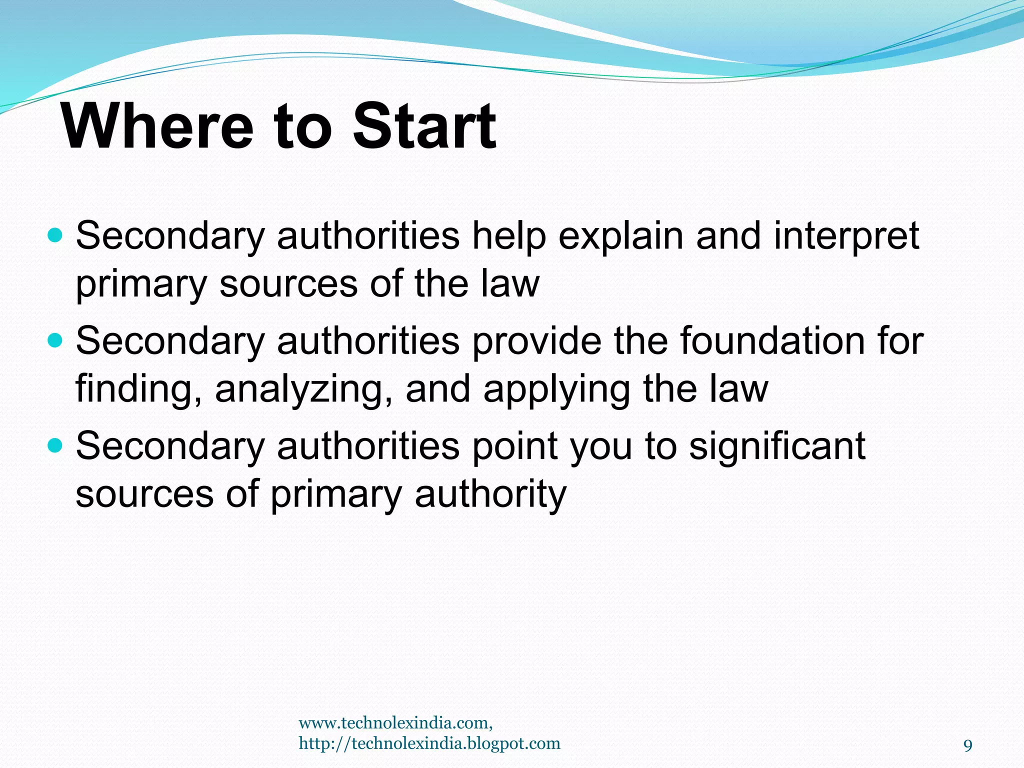 Where to Start
 Secondary authorities help explain and interpret
primary sources of the law
 Secondary authorities provide the foundation for
finding, analyzing, and applying the law
 Secondary authorities point you to significant
sources of primary authority
9
www.technolexindia.com,
http://technolexindia.blogpot.com
 