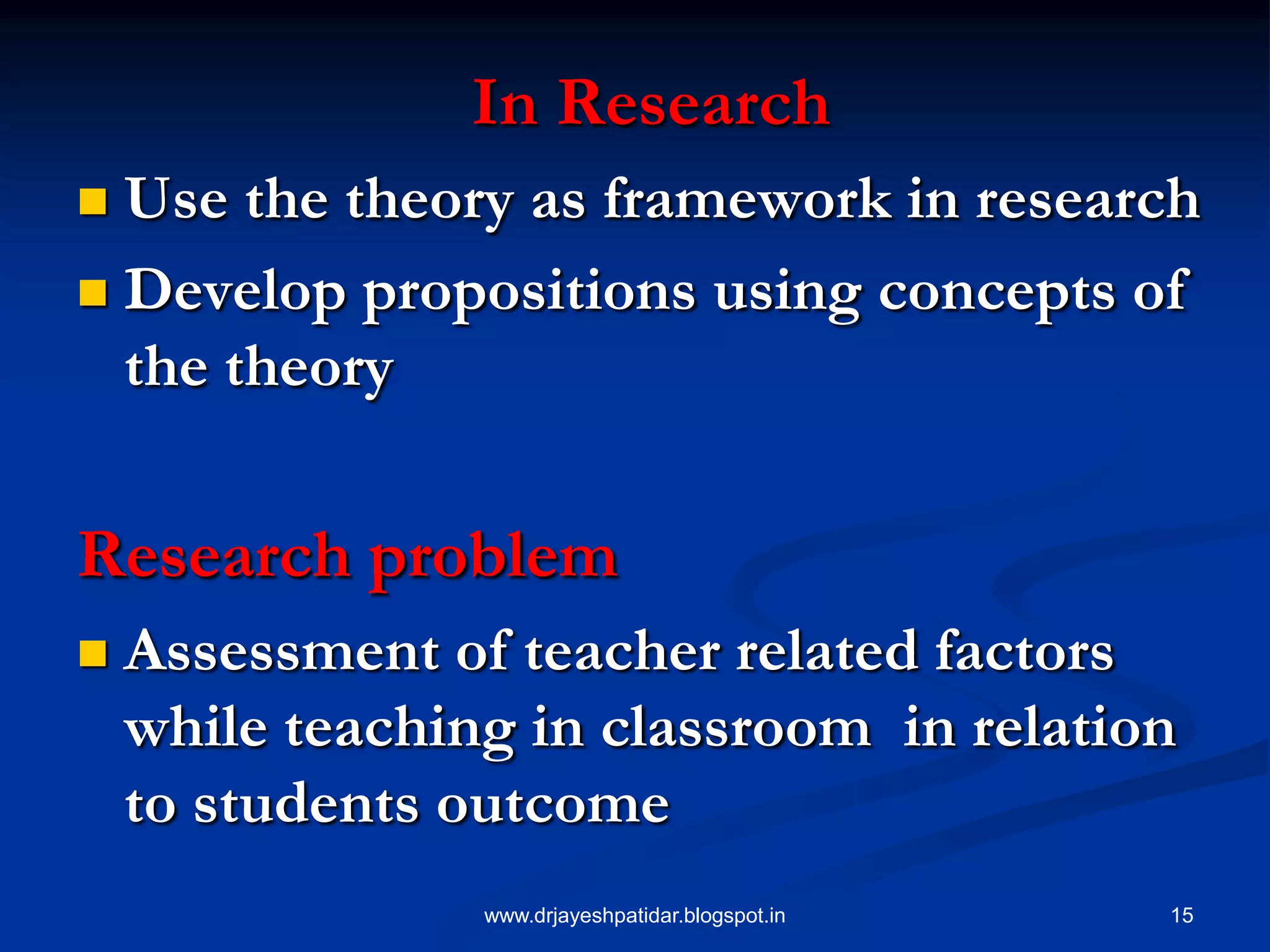 15
In Research
 Use the theory as framework in research
 Develop propositions using concepts of
the theory
Research problem
 Assessment of teacher related factors
while teaching in classroom in relation
to students outcome
www.drjayeshpatidar.blogspot.in
 