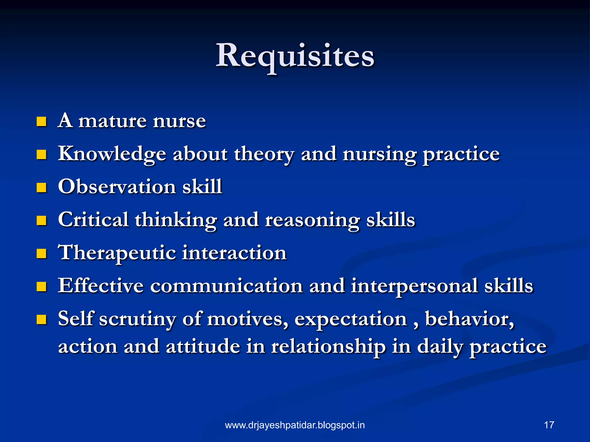 17
Requisites
 A mature nurse
 Knowledge about theory and nursing practice
 Observation skill
 Critical thinking and reasoning skills
 Therapeutic interaction
 Effective communication and interpersonal skills
 Self scrutiny of motives, expectation , behavior,
action and attitude in relationship in daily practice
www.drjayeshpatidar.blogspot.in
 