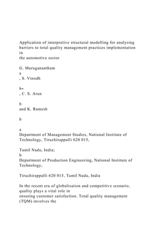 Application of interpretive structural modelling for analysing
barriers to total quality management practices implementation
in
the automotive sector
G. Muruganantham
a
, S. Vinodh
b∗
, C. S. Arun
b
and K. Ramesh
b
a
Department of Management Studies, National Institute of
Technology, Tiruchirappalli 620 015,
Tamil Nadu, India;
b
Department of Production Engineering, National Institute of
Technology,
Tiruchirappalli 620 015, Tamil Nadu, India
In the recent era of globalisation and competitive scenario,
quality plays a vital role in
ensuring customer satisfaction. Total quality management
(TQM) involves the
 