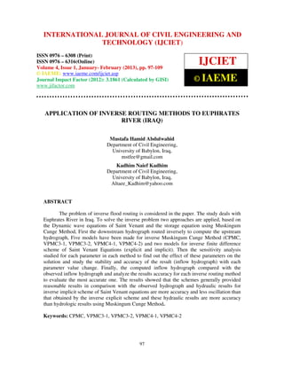 International Journal of Civil Engineering and TechnologyENGINEERING – 6308
  INTERNATIONAL JOURNAL OF CIVIL (IJCIET), ISSN 0976 AND
  (Print), ISSN 0976 – 6316(Online) Volume 4, Issue 1, January- February (2013), © IAEME
                             TECHNOLOGY (IJCIET)
ISSN 0976 – 6308 (Print)
ISSN 0976 – 6316(Online)
Volume 4, Issue 1, January- February (2013), pp. 97-109
                                                                           IJCIET
© IAEME: www.iaeme.com/ijciet.asp
Journal Impact Factor (2012): 3.1861 (Calculated by GISI)               © IAEME
www.jifactor.com




   APPLICATION OF INVERSE ROUTING METHODS TO EUPHRATES
                        RIVER (IRAQ)

                                Mustafa Hamid Abdulwahid
                               Department of Civil Engineering,
                                 University of Babylon, Iraq,
                                     mstfee@gmail.com
                                  Kadhim Naief Kadhim
                               Department of Civil Engineering,
                                 University of Babylon, Iraq,
                                Altaee_Kadhim@yahoo.com


  ABSTRACT

          The problem of inverse flood routing is considered in the paper. The study deals with
  Euphrates River in Iraq. To solve the inverse problem two approaches are applied, based on
  the Dynamic wave equations of Saint Venant and the storage equation using Muskingum
  Cunge Method, First the downstream hydrograph routed inversely to compute the upstream
  hydrograph, Five models have been made for inverse Muskingum Cunge Method (CPMC,
  VPMC3-1, VPMC3-2, VPMC4-1, VPMC4-2) and two models for inverse finite difference
  scheme of Saint Venant Equations (explicit and implicit). Then the sensitivity analysis
  studied for each parameter in each method to find out the effect of these parameters on the
  solution and study the stability and accuracy of the result (inflow hydrograph) with each
  parameter value change. Finally, the computed inflow hydrograph compared with the
  observed inflow hydrograph and analyze the results accuracy for each inverse routing method
  to evaluate the most accurate one. The results showed that the schemes generally provided
  reasonable results in comparison with the observed hydrograph and hydraulic results for
  inverse implicit scheme of Saint Venant equations are more accuracy and less oscillation than
  that obtained by the inverse explicit scheme and these hydraulic results are more accuracy
  than hydrologic results using Muskingum Cunge Method.

  Keywords: CPMC, VPMC3-1, VPMC3-2, VPMC4-1, VPMC4-2




                                               97
 