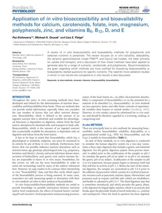 REVIEW ARTICLE
published: 06 August 2012
doi: 10.3389/fphys.2012.00317
Application of in vitro bioaccessibility and bioavailability
methods for calcium, carotenoids, folate, iron, magnesium,
polyphenols, zinc, and vitamins B6, B12, D, and E
Paz Etcheverry1
*, Michael A. Grusak1
and Lisa E. Fleige2
1
Department of Pediatrics, USDA-ARS Children’s Nutrition Research Center, Baylor College of Medicine, Houston, TX, USA
2
Global Research and Development, PepsiCo, Barrington, IL, USA
Edited by:
Ravinder Abrol, California Institute of
Technology, USA
Reviewed by:
Sanqi Zhang, Xi’an Jiaotong
University, China
George Greeley, University of Texas
Medical Branch, USA
*Correspondence:
Paz Etcheverry, Department of
Pediatrics, USDA-ARS Children’s
Nutrition Research Center, Baylor
College of Medicine, 1100 Bates
Street, Houston, TX 77030, USA.
e-mail: paze@bcm.edu
A review of in vitro bioaccessibility and bioavailability methods for polyphenols and
selected nutrients is presented. The review focuses on in vitro solubility, dialyzability,
the dynamic gastrointestinal model (TIM)™, and Caco-2 cell models, the latter primarily
for uptake and transport, and a discussion of how these methods have been applied to
generate data for a range of nutrients, carotenoids, and polyphenols. Recommendations
are given regarding which methods are most justiﬁed for answering bioaccessibility or
bioavailability related questions for speciﬁc nutrients. The need for more validation studies
in which in vivo results are compared to in vitro results is also discussed.
Keywords: in vitro methods, minerals, vitamins, bioaccessibility, bioavailability
INTRODUCTION
Throughout the years, in vitro screening methods have been
developed and reﬁned for the determination of nutrient bioac-
cessibility and bioavailability from foods. These are methods that
can provide useful information, especially when one considers
the vast number of factors that can affect nutrient absorp-
tion. Bioavailability, which is deﬁned as the amount of an
ingested nutrient that is absorbed and available for physiologi-
cal functions, is dependent on digestion, release from the food
matrix, absorption by intestinal cells, and transport to body cells.
Bioaccessibility, which is the amount of an ingested nutrient
that is potentially available for absorption, is dependent only on
digestion and release from the food matrix.
It has to be kept in mind that bioavailability, which has a
physiological or metabolic endpoint, can never be measured in
its entirety by any of these in vitro methods. Furthermore, host
factors that can possibly inﬂuence nutrient absorption such as
nutrient status, age, genotype, physiological state (e.g., pregnancy,
lactation, and obesity), chronic and acute infectious disease states,
secretion of hydrochloric acid, gastric acid, and/or intrinsic fac-
tor, are impossible to factor in in vitro assays. Nonetheless, for
this review, we will use the term bioavailability in order to
retain the terminology used by many of the authors referenced
here. However, we urge readers to be cautious when interpreting
in vitro “bioavailability” data, and that they verify which aspect
of the bioavailability process is being assessed. In many cases,
researchers are only measuring uptake or absorption with their
in vitro method, yet refer to their analysis as bioavailability.
In vitro bioaccessibility/bioavailability methods are useful to
provide knowledge on possible interactions between nutrients
and/or food components, the effects of luminal factors (includ-
ing pH and enzymes), food preparation and processing practices,
nature of the food matrix etc., on either micronutrient absorba-
bility (a component of bioavailability) or on the potential for a
nutrient to be absorbed (i.e., bioaccessibility). In vitro methods
are less expensive, faster, and offer better controls of experimen-
tal variables than human or animal studies (Sandberg, 2005).
However, in vitro studies cannot be substituted for in vivo stud-
ies, and should be therefore regarded as a screening, ranking, or
categorizing tool.
In vitro METHODS
There are principally four in vitro methods for measuring bioac-
cessibility and/or bioavailability: solubility, dialyzability, or a
gastrointestinal model (e.g., TIM) for bioaccessibility, and the
Caco-2 models for bioavailability (Table 1).
In each of these methods, an in vitro digestion is conducted
to simulate the human digestive system via a two-step (some-
times a three-step) digestion that includes a gastric and intestinal
digestion. For the gastric digestion, pepsin (from porcine stom-
ach) is added prior to the acidiﬁcation of the samples to pH 2
(to simulate the gastric pH of an adult) or to pH 4 (to simulate
the gastric pH of an infant). Acidiﬁcation of the samples to pH
2 or 4 is important, because pepsin begins to denature itself and
thus will lose its activity at pH ≥ 5. Before the start of the intesti-
nal digestion, the samples are neutralized to pH 5.5–6 prior to
the addition of pancreatin (which consists of a cocktail of pancre-
atic enzymes such as pancreatic amylase, lipase, ribonuclease, and
proteases such as trypsin) and bile salts (which are emulsiﬁers),
and ﬁnally re-adjusted to pH 6.5–7. The third digestion step that
is sometimes introduced, and which precedes the gastric phase,
is the digestion by lingual alpha-amylase, which is an enzyme that
breaks apart the glycosidic bonds of starch molecules, i.e., amylose
and amylopectin. Once the food in question has been digested,
www.frontiersin.org August 2012 | Volume 3 | Article 317 | 1
 