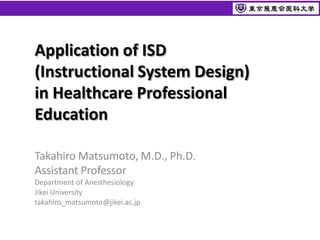 Application of ISD
(Instructional System Design)
in Healthcare Professional
Education

Takahiro Matsumoto, M.D., Ph.D.
Assistant Professor
Department of Anesthesiology
Jikei University
takahiro_matsumoto@jikei.ac.jp
 