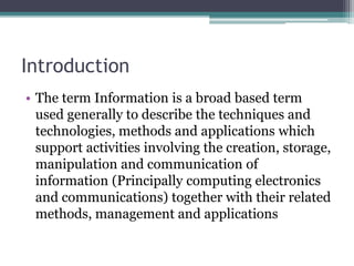 Introduction 
• The term Information is a broad based term 
used generally to describe the techniques and 
technologies, methods and applications which 
support activities involving the creation, storage, 
manipulation and communication of 
information (Principally computing electronics 
and communications) together with their related 
methods, management and applications 
 