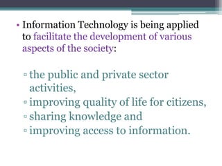 • Information Technology is being applied 
to facilitate the development of various 
aspects of the society: 
▫ the public and private sector 
activities, 
▫ improving quality of life for citizens, 
▫ sharing knowledge and 
▫ improving access to information. 
 
