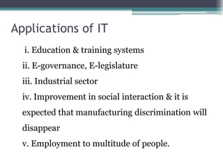 Applications of IT 
i. Education & training systems 
ii. E-governance, E-legislature 
iii. Industrial sector 
iv. Improvement in social interaction & it is 
expected that manufacturing discrimination will 
disappear 
v. Employment to multitude of people. 
 