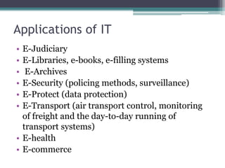 Applications of IT 
• E-Judiciary 
• E-Libraries, e-books, e-filling systems 
• E-Archives 
• E-Security (policing methods, surveillance) 
• E-Protect (data protection) 
• E-Transport (air transport control, monitoring 
of freight and the day-to-day running of 
transport systems) 
• E-health 
• E-commerce 
 