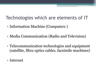 Technologies which are elements of IT 
• Information Machine (Computers ) 
• Media Communication (Radio and Television) 
• Telecommunication technologies and equipment 
(satellite, fibre optics cables, facsimile machines) 
• Internet 
 