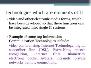Technologies which are elements of IT 
• video and other electronic media forms, which 
have been developed so that there functions can 
be integrated into, single IT systems. 
• Example of some top Information 
Communication Technologies include: 
video conferencing, Internet Technology, digital 
subscriber line (DSL), Extra-Nets, speech 
recognition, Internet Chat, Biometrics, 
electronic books, Avatars, intranets, private 
networks, remote connectivity. 
 