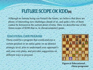FUTURE SCOPE OK KDD[4] 
Although no human being can foretell the future, we believe that there are 
plenty of interesting new challenges ahead of us, and quite a few of them 
cannot be foreseen at the current point of time. Here we describe one of the 
future scope of KDD that is, in chess(computer) game. 
EDUCATIONAL CHESS PROGRAMS 
There could be a program that could analyzes a 
certain position or an entire game on an abstract 
strategic level, tries to understand your opponent’s 
and your own plans, and provides suggestions on 
different ways to proceed. 
Figure 6-Educational 
chess programs 
 
