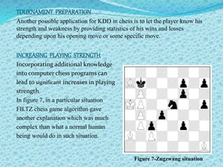 TOURNAMENT PREPARATION 
Another possible application for KDD in chess is to let the player know his 
strength and weakness by providing statistics of his wins and losses 
depending upon his opening move or some specific move. 
INCREASING PLAYING STRENGTH 
Incorporating additional knowledge 
into computer chess programs can 
lead to significant increases in playing 
strength. 
In figure 7, in a particular situation 
FILTZ chess game algorithm gave 
another explanation which was much 
complex than what a normal human 
being would do in such situation. 
Figure 7-Zugzwang situation 
 