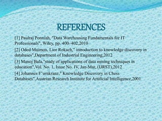 REFERENCES 
[1] Paulraj Ponniah, "Data Warehousing Fundamentals for IT 
Professionals",Wiley, pp. 400–402,2010 
[2] Oded Maimon, Lior Rokach," introduction to knowledge discovery in 
databases",Department of Industrial Engineering,2012 
[3] Manoj Bala,"study of applications of data mining techniques in 
education",Vol. No. 1, Issue No. IV, Jan-Mar, (IJRST),2012 
[4] Johannes F¨urnkranz," Knowledge Discovery in Chess 
Databases",Austrian Research Institute for Artificial Intelligence,2001 
 