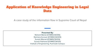 Application of Knowledge Engineering in Legal
Data
A case study of the information ﬂow in Supreme Court of Nepal
Presented By:
Nishant Mahat (074MSCSK006)
Rachana Kunwar (074MSCSK009)
Suresh Mainali (074MSCSK014)
Suresh Pokharel (074MSCSK015)
Institute of Engineering, Pulchowk Campus
 