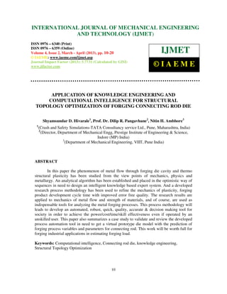 INTERNATIONALMechanical Engineering and Technology (IJMET), ISSN 0976 –
 International Journal of JOURNAL OF MECHANICAL ENGINEERING
 6340(Print), ISSN 0976 – 6359(Online) Volume 4, Issue 2, March - April (2013) © IAEME
                         AND TECHNOLOGY (IJMET)
ISSN 0976 – 6340 (Print)
ISSN 0976 – 6359 (Online)
Volume 4, Issue 2, March - April (2013), pp. 10-20                            IJMET
© IAEME: www.iaeme.com/ijmet.asp
Journal Impact Factor (2013): 5.7731 (Calculated by GISI)
www.jifactor.com                                                         ©IAEME


       APPLICATION OF KNOWLEDGE ENGINEERING AND
      COMPUTATIONAL INTELLIGENCE FOR STRUCTURAL
  TOPOLOGY OPTIMIZATION OF FORGING CONNECTING ROD DIE

         Shyamsundar D. Hivarale1, Prof. Dr. Dilip R. Pangavhane2, Nitin H. Ambhore3
   1
       (Crash and Safety Simulations-TATA Consultancy service Ltd., Pune, Maharashtra, India)
       2
         (Director, Department of Mechanical Engg, Prestige Institute of Engineering & Science,
                                         Indore (MP) India)
                      3
                        (Department of Mechanical Engineering, VIIT, Pune India)



  ABSTRACT

          In this paper the phenomenon of metal flow through forging die cavity and thermo
  structural plasticity has been studied from the view points of mechanics, physics and
  metallurgy. An analytical algorithm has been established and placed in the optimistic way of
  sequences in need to design an intelligent knowledge based expert system. And a developed
  research process methodology has been used to refine the mechanics of plasticity, forging
  product development cycle time with improved error free quality. The research results are
  applied to mechanics of metal flow and strength of materials, and of course, are used as
  indispensable tools for analyzing the metal forging processes. This process methodology will
  leads to develop an automated, robust, quick, quality, accurate & decision making tool for
  society in order to achieve the power/cost/time/skill effectiveness even if operated by an
  unskilled user. This paper also summarizes a case study to validate and review the developed
  process automation tool in need to get a virtual prototype die model with the prediction of
  forging process variables and parameters for connecting rod. This work will be worth full for
  forging industrial applications in estimating forging load.

  Keywords: Computational intelligence, Connecting rod die, knowledge engineering,
  Structural Topology Optimization




                                                 10
 
