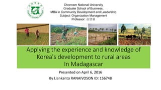 Applying the experience and knowledge of
Korea's development to rural areas
In Madagascar
Presented on April 6, 2016
By Liankanto RANAIVOSON ID: 156748
Chonnam National University
Graduate School of Business,
MBA in Community Development and Leadership
Subject: Organization Management
Professor: 김영용
 