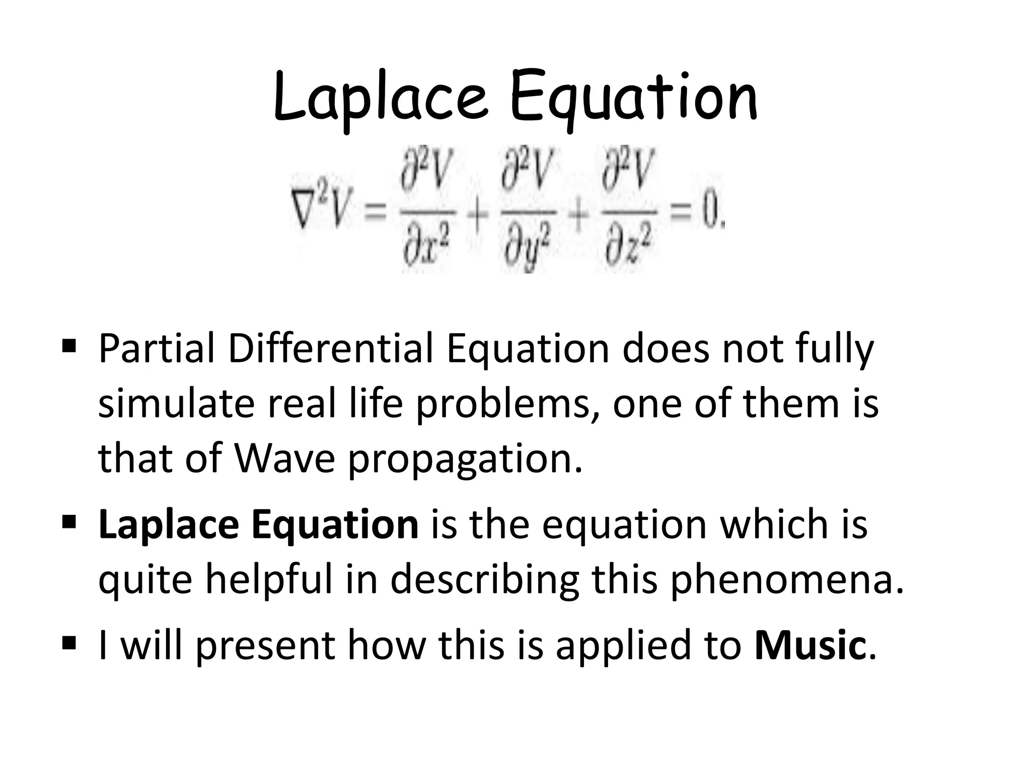 Laplace Equation
 Partial Differential Equation does not fully
simulate real life problems, one of them is
that of Wave propagation.
 Laplace Equation is the equation which is
quite helpful in describing this phenomena.
 I will present how this is applied to Music.
 
