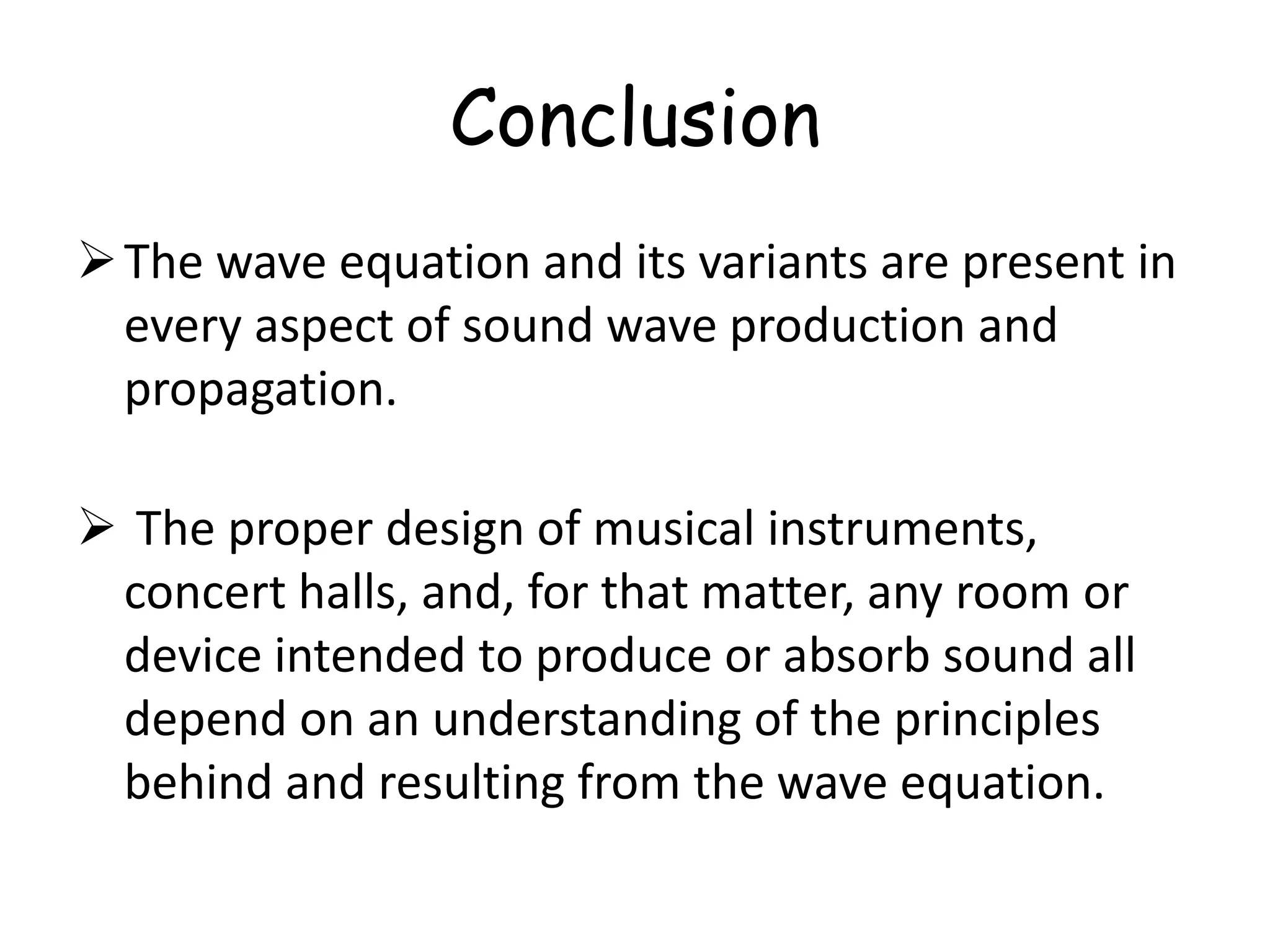Conclusion
The wave equation and its variants are present in
every aspect of sound wave production and
propagation.
 The proper design of musical instruments,
concert halls, and, for that matter, any room or
device intended to produce or absorb sound all
depend on an understanding of the principles
behind and resulting from the wave equation.
 