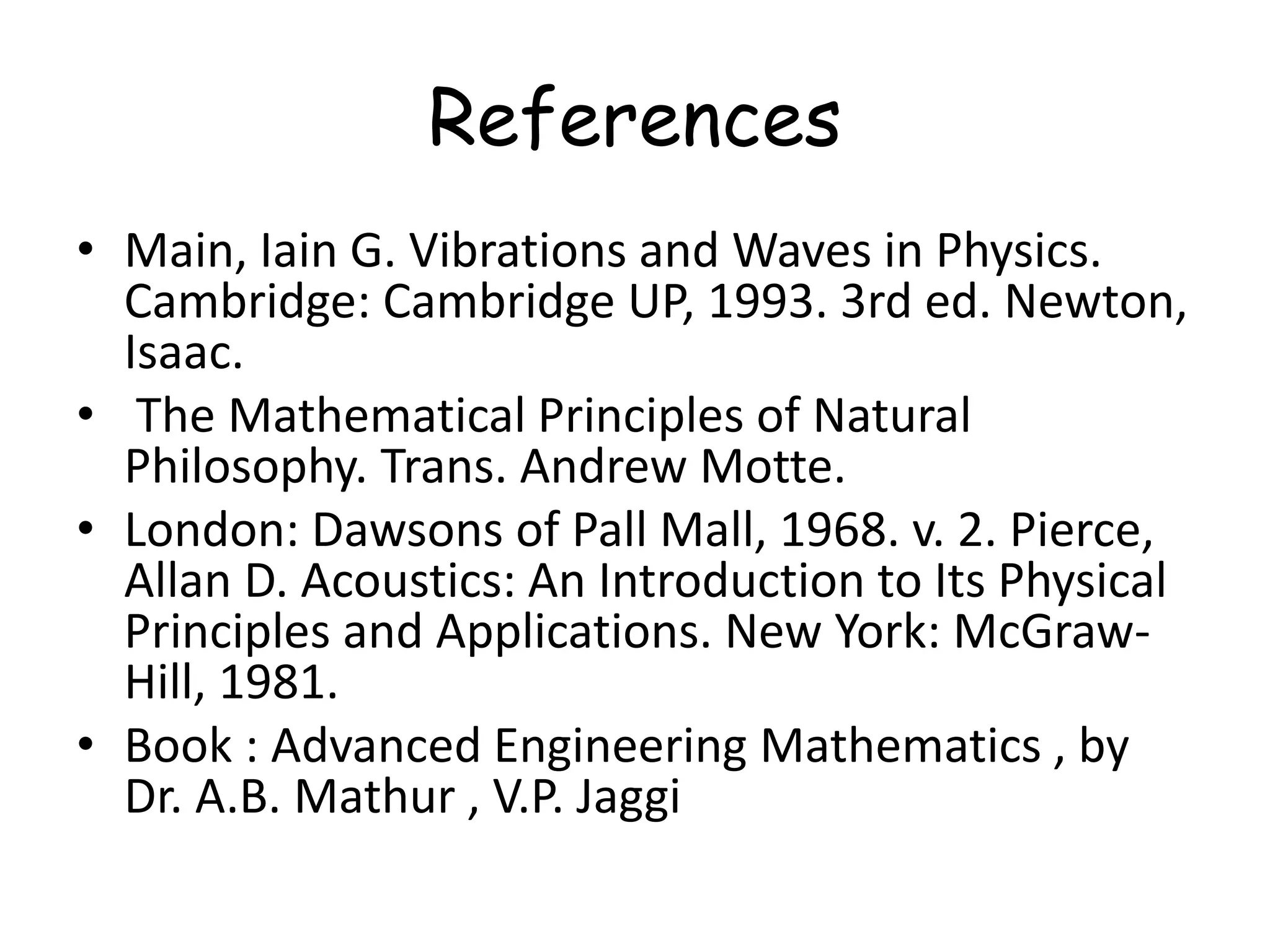 References
• Main, Iain G. Vibrations and Waves in Physics.
Cambridge: Cambridge UP, 1993. 3rd ed. Newton,
Isaac.
• The Mathematical Principles of Natural
Philosophy. Trans. Andrew Motte.
• London: Dawsons of Pall Mall, 1968. v. 2. Pierce,
Allan D. Acoustics: An Introduction to Its Physical
Principles and Applications. New York: McGraw-
Hill, 1981.
• Book : Advanced Engineering Mathematics , by
Dr. A.B. Mathur , V.P. Jaggi
 