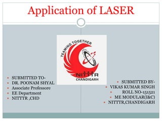 Application of LASER
 SUBMITTED TO-
 DR. POONAM SHYAL
 Associate Professore
 EE Department
 NITTTR ,CHD
 SUBMITTED BY-
 VIKAS KUMAR SINGH
 ROLL NO-151521
 ME MODULAR(I&C)
 NITTTR,CHANDIGARH
 