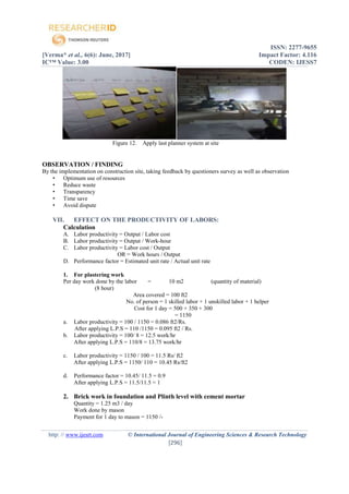 ISSN: 2277-9655
[Verma* et al., 6(6): June, 2017] Impact Factor: 4.116
IC™ Value: 3.00 CODEN: IJESS7
http: // www.ijesrt.com © International Journal of Engineering Sciences & Research Technology
[296]
Figure 12. Apply last planner system at site
OBSERVATION / FINDING
By the implementation on construction site, taking feedback by questioners survey as well as observation
• Optimum use of resources
• Reduce waste
• Transparency
• Time save
• Avoid dispute
VII. EFFECT ON THE PRODUCTIVITY OF LABORS:
Calculation
A. Labor productivity = Output / Labor cost
B. Labor productivity = Output / Work-hour
C. Labor productivity = Labor cost / Output
OR = Work hours / Output
D. Performance factor = Estimated unit rate / Actual unit rate
1. For plastering work
Per day work done by the labor = 10 m2 (quantity of material)
(8 hour)
Area covered = 100 ft2
No. of person = 1 skilled labor + 1 unskilled labor + 1 helper
Cost for 1 day = 500 + 350 + 300
= 1150
a. Labor productivity = 100 / 1150 = 0.086 ft2/Rs.
After applying L.P.S = 110 /1150 = 0.095 ft2 / Rs.
b. Labor productivity = 100/ 8 = 12.5 work/hr
After applying L.P.S = 110/8 = 13.75 work/hr
c. Labor productivity = 1150 / 100 = 11.5 Rs/ ft2
After applying L.P.S = 1150/ 110 = 10.45 Rs/ft2
d. Performance factor = 10.45/ 11.5 = 0.9
After applying L.P.S = 11.5/11.5 = 1
2. Brick work in foundation and Plinth level with cement mortar
Quantity = 1.25 m3 / day
Work done by mason
Payment for 1 day to mason = 1150 /-
 