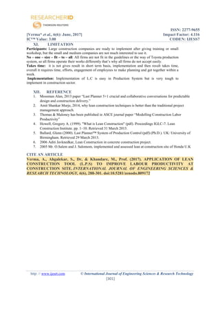 ISSN: 2277-9655
[Verma* et al., 6(6): June, 2017] Impact Factor: 4.116
IC™ Value: 3.00 CODEN: IJESS7
http: // www.ijesrt.com © International Journal of Engineering Sciences & Research Technology
[301]
XI. LIMITATION
Participants: Large construction companies are ready to implement after giving training or small
workshop, but the small and medium companies are not much interested to use it.
No – one – size – fit – to – all: All firms are not fit in the guidelines or the way of Toyota production
system, so all firms operate their works differently that’s why all firms do not accept easily.
Takes time: it is not gives result in short term basis, implementation and then result takes time,
overall it requires time, efforts, engagement of employees to make planning and get together within a
week.
Implementation: Implementation of L.C is easy in Production System but is very tough to
implement in construction sector.
XII. REFERENCE
1. Mossman Alan, 2013 paper “Last Planner 5+1 crucial and collaborative conversations for predictable
design and construction delivery.”
2. Amit Shankar Murje, 2014, why Iean construction techniques is better than the traditional project
management approach.
3. Thomas & Maloney has been published in ASCE journal paper “Modelling Construction Labor
Productivity”
4. Howell, Gregory A. (1999). "What is Lean Construction" (pdf). Proceedings IGLC-7. Lean
Construction Institute. pp. 1–10. Retrieved 31 March 2013.
5. Ballard, Glenn (2000). Last Planner™ System of Production Control (pdf) (Ph.D.). UK: University of
Birmingham. Retrieved 29 March 2013.
6. 2006 Aditi Javknedkar, Lean Construction in concrete construction project.
7. 2005 Mr. O.Salem and J. Salomom, implemented and assessed lean at construction site of Honda U.K
CITE AN ARTICLE
Verma, A., Ahgalekar, S., Dr, & Khandare, M., Prof. (2017). APPLICATION OF LEAN
CONSTRUCTION TOOL (L.P.S) TO IMPROVE LABOUR PRODUCTIVITY AT
CONSTRUCTION SITE. INTERNATIONAL JOURNAL OF ENGINEERING SCIENCES &
RESEARCH TECHNOLOGY, 6(6), 288-301. doi:10.5281/zenodo.809172
 