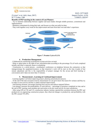 ISSN: 2277-9655
[Verma* et al., 6(6): June, 2017] Impact Factor: 4.116
IC™ Value: 3.00 CODEN: IJESS7
http: // www.ijesrt.com © International Journal of Engineering Sciences & Research Technology
[293]
Benefits of PEP meeting in the context of Last Planner:
. Try to maintain relationship between supplier and team leaders through reliable promises, commitment and
implementation.
. Maintains commitment by doing their task, and focuses on what can really be done.
. They work together every week for the improvement and learn from their own and other’s experience.
Figure 7. Promise Cycle of L.P.S
4. Production Management
. Collaboratively monitoring of production to keep activities on track.
. Helps to adjust plans in the light of new information/data according to the percentage (%) of work completed
actually and what is expected, means re-scheduling.
. Construction is a social process , coordination ,conferences on telephone between the contractors so that
manage/arrange the equipment/resources so that tomorrow’s work will be start on the time in-spite of last
minute adjustment and this is the responsibility of project manager for the set-up and brief meeting or
conversation and it takes not more than 15 minutes.
5. Measurement , Learning & Continual improvement
. Learning together is all about improving project, planning and production process.
. At the end of the task executed at site by measurement we can get to know the reason for variance and they try
to reduce in next activity and this is called continual improvement.
. And learning elements, encourages learning from success and reduces repeated failures.
. Last planner measures the predictability of work delivery – percentage of promises completed on time and at
the end of PPC meeting, team members get motivation to do next week activity for more satisfaction.
. After using LPS in U.K and U.S, construction industry institute reported the correlation between the PPC and
productivity on engineering construction project, they observed changes in productivity and profitability with
the PPC around 75%-90%.
 